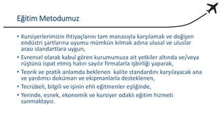 Eğitim Metodumuz
• Kursiyerlerimizin ihtiyaçlarını tam manasıyla karşılamak ve değişen
endüstri şartlarına uyumu mümkün kılmak adına ulusal ve uluslar
arası standartlara uygun,
• Evrensel olarak kabul gören kurumumuza ait yetkiler altında ve/veya
rüştünü ispat etmiş hatırı sayılır firmalarla işbirliği yaparak,
• Teorik ve pratik anlamda beklenen kalite standardını karşılayacak ana
ve yardımcı doküman ve ekipmanlarla desteklenen,
• Tecrübeli, bilgili ve işinin ehli eğitmenler eşliğinde,
• Yerinde, esnek, ekonomik ve kursiyer odaklı eğitim hizmeti
sunmaktayız.
 