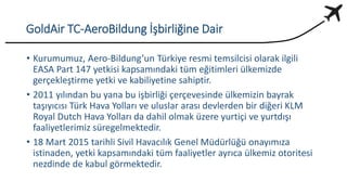 GoldAir TC-AeroBildung İşbirliğine Dair
• Kurumumuz, Aero-Bildung’un Türkiye resmi temsilcisi olarak ilgili
EASA Part 147 yetkisi kapsamındaki tüm eğitimleri ülkemizde
gerçekleştirme yetki ve kabiliyetine sahiptir.
• 2011 yılından bu yana bu işbirliği çerçevesinde ülkemizin bayrak
taşıyıcısı Türk Hava Yolları ve uluslar arası devlerden bir diğeri KLM
Royal Dutch Hava Yolları da dahil olmak üzere yurtiçi ve yurtdışı
faaliyetlerimiz süregelmektedir.
• 18 Mart 2015 tarihli Sivil Havacılık Genel Müdürlüğü onayımıza
istinaden, yetki kapsamındaki tüm faaliyetler ayrıca ülkemiz otoritesi
nezdinde de kabul görmektedir.
 