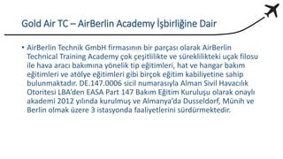 Gold Air TC – AirBerlin Academy İşbirliğine Dair
• AirBerlin Technik GmbH firmasının bir parçası olarak AirBerlin
Technical Training Academy çok çeşitlilikte ve süreklilikteki uçak filosu
ile hava aracı bakımına yönelik tip eğitimleri, hat ve hangar bakım
eğitimleri ve atölye eğitimleri gibi birçok eğitim kabiliyetine sahip
bulunmaktadır. DE.147.0006 sicil numarasıyla Alman Sivil Havacılık
Otoritesi LBA’den EASA Part 147 Bakım Eğitim Kuruluşu olarak onaylı
akademi 2012 yılında kurulmuş ve Almanya’da Dusseldorf, Münih ve
Berlin olmak üzere 3 istasyonda faaliyetlerini sürdürmektedir.
 