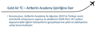 Gold Air TC – AirBerlin Academy İşbirliğine Dair
• Kurumumuz, AirBerlin Academy ile Ağustos 2015’te Türkiye resmi
temsilcilik anlaşmasını yapmış ve akademin EASA Part 147 yetkisi
kapsamındaki eğitim faaliyetlerini gerçekleştirme yetki ve kabiliyetine
sahip bulunmaktadır.
 
