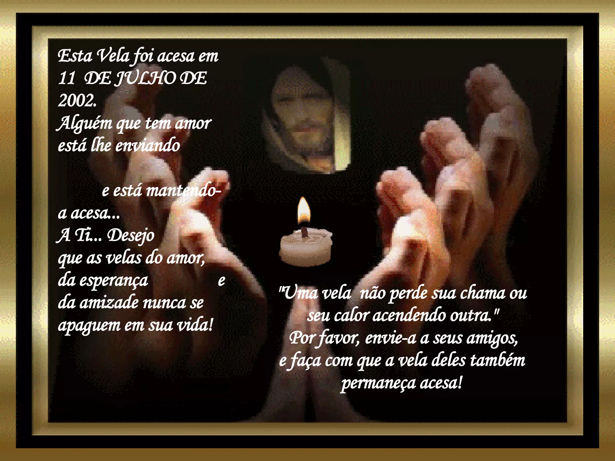 Esta Vela foi acesa em 11  DE JULHO DE 2002. Alguém que tem amor está lhe enviando  e está mantendo-a acesa...  A Ti... Desejo  que as velas do amor,  da esperança  e da amizade nunca se apaguem em sua vida!  "Uma vela  não perde sua chama ou  seu calor acendendo outra."  Por favor, envie-a a seus amigos, e faça com que a vela deles também  permaneça acesa!   