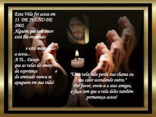Esta Vela foi acesa em 11  DE JULHO DE 2002. Alguém que tem amor está lhe enviando  e está mantendo-a acesa...  A Ti... Desejo  que as velas do amor,  da esperança  e da amizade nunca se apaguem em sua vida!  "Uma vela  não perde sua chama ou  seu calor acendendo outra."  Por favor, envie-a a seus amigos, e faça com que a vela deles também  permaneça acesa!   