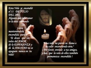 Esta Vela  se  encendió el 11  DE JULIO  DEL 2002. Alguien que tiene amor te la está  enviando  y está manteniéndola encendida  para ti ...  Te  deseo  que  las velas del AMOR de la ESPERANZA y  de  la AMISTAD no se apaguen  nunca en  tu  vida!  "Una vela  no pierde su  llama o su calor  encendiendo otra."  ¡ Por favor, envíalo  a tus amigos, y haz  que  la vela de ellos también permanezca  encendida ! 