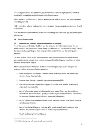 10 
 
The Focus group phase included three group interviews, each with eight people2
, aimed at 
people with car available and distributed in the following way: 
FG 1 – residents in Lisbon and its suburbs well served by public transport, age group between 
18 and 35 years old; 
FG 2‐ residents in suburbs inadequately served by public transport, age group between 25 and 
45 years old; 
FG 3 ‐ residents in Lisbon and its suburbs well served by public transport, age group of 40 years 
old and over.  
3.2 Focus Group results 
3.2.1 Opinions and attitudes about current modes of transport 
Ten of the respondents stated that they use the car every day in their commutes; five use 
public transport and six use both (using the car to take them to a rail or metro station). Two of 
the respondents, depending on their daily schedules and activities use the car or public 
transport. 
The main reasons stated by the respondents for their common commuting mode choices 
were: safety, comfort, travel time, costs, transit pass flexibility, hygiene, conditions of public 
transport and practical aspects. 
When questioned about the factors that they evaluate negatively in public transport the 
answers revolved around the following aspects:  
• Public transport is usually very crowded during peak hours, there are not enough 
services during these periods; 
• In some areas there are no public transport services available; 
• Low and inadequate frequency during periods outside peak periods, especially at 
night. Lack of punctuality; 
• Lack of information about schedules and system breaks. There are also problems 
related with the information´s quality, it’s no totally clear and sometimes is erroneous, 
for example the expected arrival times presented in bus stops; 
• Lack of coordination between different public transport modes, especially in terms of 
schedule coordination; 
• Lack of comfort and hygiene. Particularly for people travelling with babies or little 
children the public transport is seen as particularly uncomfortable; 
• Unsafe particularly trains and buses; 
                                                            
2
In the third focus group only seven people were present. 
 