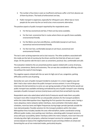 11 
 
• The number of bus lanes is seen as insufficient and buses suffer a lot from abusive use 
of them by drivers. The levels of enforcement are low; 
• Public transport is expensive, especially for infrequent users. When two or more 
people do the same trip the car tend to be a more economic alternative. 
The positive aspects of public transport reported by the respondents were: 
• For the bus economical and fast, if there are bus lanes available; 
• For the tram: economical fast in routes where there are specific lanes available, 
environmental friendly  
• For the Metro very fast and effective, comfortable (except at rush hour), 
economical and environmental friendly 
• For the train fast, comfortable (except at rush hour), economical and 
environmental friendly 
The taxi is seen as being expensive and as last resource. The other problems associated with 
this mode are the lack of courtesy by the drivers and the fact that lots of taxis are in poor 
shape. On the positive side the taxi is seen as convenient, practical, fast, comfortable and safe. 
The evaluation related to the car presented positive aspects related with a sense of privacy, 
security, convenience, liberty and autonomy. The car was also considered as offering a direct 
trip without the need of interchanges.  
The negative aspects related with the car were its high cost of use, congestion, parking 
difficulties and the cost of parking. 
Generally non users of public transport tended to evaluate it in a more negative way and 
didn´t had a clear notion about the public transport services existent. In one of the group 
interviews this led sometimes to some car user giving examples of trips that he/she would use 
public transport was available and being contradicted by one of public transport users showing 
examples of public transport services (mainly buses and tram) that served both trip ends. 
Respondents were also asked about which kind of measures would make them use public 
transport more often instead of the car and possible solutions for the transport problems 
within the Lisbon Metropolitan Area. Regarding the first question the answers were: having a 
more ubiquitous metro network, better interfaces, more and better information about 
schedules, more bus lanes and higher frequencies during longer periods (periods outside the 
main demand peaks). Possible solutions for the transport problems within the Lisbon 
Metropolitan Area included, besides the ones referred before, better coordination among 
different public modes, more parking near interfaces, extending public transport service to 
areas with poor accessibility, better interfaces within the metro network, more tram lines and 
introducing other light rail projects, collective transport services for companies, special 
services (based on taxis) at the neighborhood level to pick and drop children at school and 
fomenting the use of non motorized modes, particularly bicycles.  
 