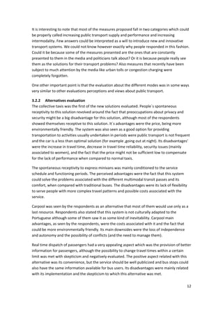 12 
 
It is interesting to note that most of the measures proposed fall in two categories which could 
be properly called increasing public transport supply and performance and increasing 
intermodality. Few answers could be interpreted as a will to introduce new and innovative 
transport systems. We could not know however exactly why people responded in this fashion. 
Could it be because some of the measures presented are the ones that are constantly 
presented to them in the media and politicians talk about? Or it is because people really see 
them as the solutions for their transport problems? Also measures that recently have been 
subject to much attention by the media like urban tolls or congestion charging were 
completely forgotten.  
One other important point is that the evaluation about the different modes was in some ways 
very similar to other evaluations perceptions and views about public transport.  
3.2.2 Alternatives evaluation 
The collective taxis was the first of the new solutions evaluated. People´s spontaneous 
receptivity to this solution revolved around the fact that preoccupations about privacy and 
security might be a big disadvantage for this solution, although most of the respondents 
showed themselves receptive to this solution. It´s advantages were the price, being more 
environmentally friendly. The system was also seen as a good option for providing 
transportation to activities usually undertaken in periods were public transport is not frequent 
and the car is a less than optimal solution (for example ,going out at night). Its disadvantages’ 
were the increase in travel time, decrease in travel time reliability, security issues (mainly 
associated to women), and the fact that the price might not be sufficient low to compensate 
for the lack of performance when compared to normal taxis. 
The spontaneous receptivity to express minivans was mainly conditioned to the service 
schedule and functioning periods. The perceived advantages were the fact that this system 
could solve the problems associated with the different multimodal transit passes and its 
comfort, when compared with traditional buses. The disadvantages were its lack of flexibility 
to serve people with more complex travel patterns and possible costs associated with the 
service. 
Carpool was seen by the respondents as an alternative that most of them would use only as a 
last resource. Respondents also stated that this system is not culturally adapted to the 
Portuguese although some of them saw it as some kind of inevitability. Carpool main 
advantages, as seen by the respondents, were the costs associated with it and the fact that 
could be more environmentally friendly. Its main downsides were the loss of independence 
and autonomy and the possibility of conflicts (and the need to manage them). 
Real time dispatch of passengers had a very appealing aspect which was the provision of better 
information for passengers, although the possibility to change travel times within a certain 
limit was met with skepticism and negatively evaluated. The positive aspect related with this 
alternative was its convenience, but the service should be well publicized and bus stops could 
also have the same information available for bus users. Its disadvantages were mainly related 
with its implementation and the skepticism to which this alternative was met. 
 