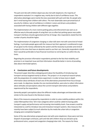 13 
 
The park and ride with children depot was also met with skepticism, the majority of 
respondents evaluate it in a negative way, mainly due to lack of confidence issues. This 
alternative advantages were mainly the ones associated with park and ride, for people who 
don’t mind leaving their children with others. The main downsides were perceived lack of 
security for children, lack of confidence in children´s tutors and drivers and problems 
associated with having children with different ages together. 
The implementation of a more restrict parking policy and enforcement was seen as an 
effective way to dissuade people of using their cars so often but parking spaces near public 
transport interfaces should augmented and free of charge. Also respondents stated that the 
number of parks should be higher. 
The implementation of congestion charging or urban tolls were met with some kind of mixed 
feelings. In principle people agree with the measure but their approval is conditioned to type 
of use given to the money collected by the system and the necessity to provide some kind of 
support to the ones that have an absolute need to use their cars. Generally respondents stated 
that it would be preferable to have financial incentives to not bring the car within the city 
limits.  
Regarding the provision information respondents pointed to the fact that reliability and 
precision is an important issue and that information should be better in terms of providing 
data about intermodal options. 
4 Conclusions and future developments 
The present paper describes undergoing work about the feasibility of introducing new 
transport services targeted mainly to drivers. This project is in its empirical research phase, 
with the preparation of a stated choice experiment. In order to have more in depth 
information about attributes of each one of the alternatives presented three Focus Groups 
were made. Its objectives, besides the one mentioned before, were also to collect information 
about attitudes and perceptions about the current transport alternatives and problems 
experienced by the respondents.  
Generally people’s perceptions about the different modes advantages and downsides were 
similar to the ones found in the literature review.  
Most of the measures proposed by respondents in order to solve mobility problems within the 
Lisbon Metropolitan Area  fall in two categories which could be called increasing public 
transport supply and performance and increasing intermodality levels. Few answers could be 
interpreted as a will to introduce new and innovative transport systems. Also measures that 
recently have been subject to much attention by the media like urban tolls or congestion 
charging were completely forgotten  
Some of the new alternatives proposed were met with some skepticism; those were real time 
dispatch of passengers and buses, park and ride with children drop‐out and pick‐up by 
professional tutors, carpool and congestion charging/urban tolls. The reasons for these 
 