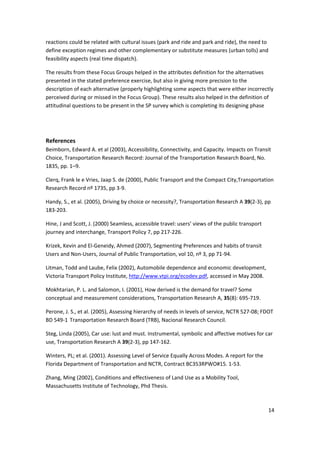 14 
 
reactions could be related with cultural issues (park and ride and park and ride), the need to 
define exception regimes and other complementary or substitute measures (urban tolls) and 
feasibility aspects (real time dispatch). 
The results from these Focus Groups helped in the attributes definition for the alternatives 
presented in the stated preference exercise, but also in giving more precision to the 
description of each alternative (properly highlighting some aspects that were either incorrectly 
perceived during or missed in the Focus Group). These results also helped in the definition of 
attitudinal questions to be present in the SP survey which is completing its designing phase  
 
References 
Beimborn, Edward A. et al (2003), Accessibility, Connectivity, and Capacity. Impacts on Transit 
Choice, Transportation Research Record: Journal of the Transportation Research Board, No. 
1835, pp. 1–9. 
Clerq, Frank le e Vries, Jaap S. de (2000), Public Transport and the Compact City,Transportation 
Research Record nº 1735, pp 3‐9. 
Handy, S., et al. (2005), Driving by choice or necessity?, Transportation Research A 39(2‐3), pp 
183‐203. 
Hine, J and Scott, J. (2000) Seamless, accessible travel: users’ views of the public transport 
journey and interchange, Transport Policy 7, pp 217‐226. 
Krizek, Kevin and El‐Geneidy, Ahmed (2007), Segmenting Preferences and habits of transit 
Users and Non‐Users, Journal of Public Transportation, vol 10, nº 3, pp 71‐94. 
Litman, Todd and Laube, Felix (2002), Automobile dependence and economic development, 
Victoria Transport Policy Institute, http://www.vtpi.org/ecodev.pdf, accessed in May 2008.  
Mokhtarian, P. L. and Salomon, I. (2001), How derived is the demand for travel? Some 
conceptual and measurement considerations, Transportation Research A, 35(8): 695‐719. 
Perone, J. S., et al. (2005), Assessing hierarchy of needs in levels of service, NCTR 527‐08; FDOT 
BD 549‐1 Transportation Research Board (TRB), Nacional Research Council. 
Steg, Linda (2005), Car use: lust and must. Instrumental, symbolic and affective motives for car 
use, Transportation Research A 39(2‐3), pp 147‐162. 
Winters, PL; et al. (2001). Assessing Level of Service Equally Across Modes. A report for the 
Florida Department of Transportation and NCTR, Contract BC353RPWO#15. 1‐53. 
Zhang, Ming (2002), Conditions and effectiveness of Land Use as a Mobility Tool, 
Massachusetts Institute of Technology, Phd Thesis. 
 