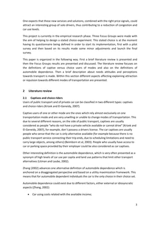 3 
 
One expects that these new services and solutions, combined with the right price signals, could 
attract an interesting group of solo drivers, thus contributing to a reduction of congestion and 
car use levels.  
This project is currently in the empirical research phase. Three Focus Groups were made with 
the aim of helping to design a stated choice experiment. This stated choice is at the moment 
having its questionnaire being defined in order to start its implementation, first with a pilot 
survey  and  then  based  on  its  results  made  some  minor  adjustments  and  launch  the  final 
survey. 
This paper is organized in the following way. First a brief literature review is presented and 
then the Focus Groups results are presented and discussed. The literature review focuses on 
the  definitions  of  captive  versus  choice  users  of  modes  and  also  on  the  definitions  of 
automobile  dependence.  Then  a  brief  description  about  needs  attitudes  and  perceptions 
towards transport is made. Within this section different aspects affecting explaining attraction 
or repulsion towards different modes of transportation are presented.  
2 Literature review 
2.1 Captives and choice riders 
Users of public transport and of private car can be classified in two different types: captives 
and choice riders (Krizek and El‐Geneidy, 2007).  
Captive users of one or other mode are the ones which rely almost exclusively on one 
transportation mode and are very unwilling or unable to change modes of transportation. This 
due to several different reasons, on the side of public transport, captives are usually 
considered as people “who do not have a private vehicle available or cannot drive” (Krizek and 
El‐Geneidy, 2007), for example, don´t possess a drivers license. The car captives are usually 
people who sense that the car is only alternative available (for example because there is no 
public transport service connecting their trip ends, due to scheduling limitations and need to 
carry large objects, among others) (Beimborn et al, 2003). People who usually have access to 
car or parking space provided by their employer could be also considered as car captives.  
Other interesting definition is the automobile dependence, which is very often presented as a 
synonym of high levels of car use per capita and land use patterns that limit other transport 
alternatives (Litman and Laube, 2002).  
Zhang (2002) advances one alternative definition of automobile dependence which is 
anchored on a disaggregated perspective and based on a utility maximization framework. This 
means that for automobile dependent individuals the car is the only choice in their choice set. 
Automobile dependence could exist due to different factors, either external or idiosyncratic 
aspects (Zhang, 2002): 
• Car using costs related with the available income; 
 