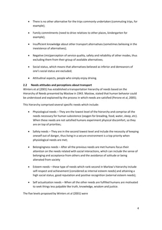 4 
 
• There is no other alternative for the trips commonly undertaken (commuting trips, for 
example); 
• Family commitments (need to drive relatives to other places, kindergarten for 
example); 
• Insufficient knowledge about other transport alternatives (sometimes believing in the 
inexistence of alternatives); 
• Negative (mis)perception of service quality, safety and reliability of other modes, thus 
excluding them from their group of available alternatives; 
• Social status, which means that alternatives believed as inferior and demeanors of 
one’s social status are excluded; 
• Attitudinal aspects, people who simply enjoy driving. 
2.2 Needs attitudes and perceptions about transport 
Winters et al (2001) has established a transportation hierarchy of needs based on the 
Hierarchy of Needs presented by Maslow in 1943. Maslow, stated that human behavior could 
be understood and explained by the process in which needs are satisfied (Perone et al, 2005). 
This hierarchy comprised several specific needs which include: 
• Physiological needs – They are the lowest level of the hierarchy and comprise all the 
needs necessary for human subsistence (oxygen for breading, food, water, sleep, etc). 
When these needs are not satisfied humans experiment physical discomfort, so they 
are on top of priorities; 
• Safety needs – They are in the second lowest level and include the necessity of keeping 
oneself out of danger, thus living in a secure environment is a top priority when 
physiological needs are met; 
• Belongingness needs – After all the previous needs are met humans focus their 
attention on the needs related with social interactions, which can include the sense of 
belonging and acceptance from others and the avoidance of solitude or being 
alienated from society 
• Esteem needs – these type of needs which rank second in Marlow’s hierarchy include 
self‐respect and achievement (considered as internal esteem needs) and attaining a 
high social status, good reputation and positive recognition (external esteem needs); 
• Self actualization needs – When all the other needs are fulfilled humans are motivated 
to seek things less palpable like truth, knowledge, wisdom and justice. 
The five levels proposed by Winters et al (2001) were 
 