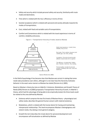 5 
 
• Safety and security which include personal safety and security, familiarity with route 
mode and destination; 
• Time which is related with the trip´s efficiency in terms of time 
• Societal acceptance which is related with personal and society attitudes towards the 
modes of transportation; 
• Cost, related with fixed and variable costs of transportation; 
• Comfort and Convenience which is related with the travel experience in terms of 
comfort, reliability and access. 
Figure 1 – Transportation hierarchy of needs, based on Maslow 
 
Source: (Perone et al, 2005) 
In the field of psychology it has become clear that Maslow was correct in stating that some 
needs take precedence over others, although it is not clear how this hierarchy motivates 
behavior in the exact same manner as Maslow has stated (Perone et al, 2005). 
Based on Maslow´s theory but also on Alderfer´s Existence, Relatedness and Growth Theory of 
Needs (ERG) Perone et al (2005) proposed a Transportation Hierarchy of Levels. In Alderfer´s 
theory, which had the advantage of being able to be empirically tested, the three levels could 
be related to the ones defined by Maslow: 
• Existence which comprise the two first levels of Maslow theory – physiological and 
safety needs, describes the general human concern with material existence; 
• Relatedness, which is related with the human desire for having and maintaining 
interpersonal relationships. This level encompasses Maslow´s belongingness and 
esteem needs, thus being a more general category; 
• Growth this term describes the innate desire for personal development and 
encompasses self actualization as defined by Maslow 
 