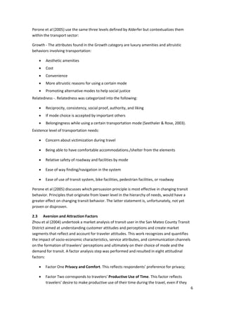 6 
 
Perone et al (2005) use the same three levels defined by Alderfer but contextualizes them 
within the transport sector: 
Growth ‐ The attributes found in the Growth category are luxury amenities and altruistic 
behaviors involving transportation: 
• Aesthetic amenities 
• Cost 
• Convenience 
• More altruistic reasons for using a certain mode 
• Promoting alternative modes to help social justice 
Relatedness ‐. Relatedness was categorized into the following: 
• Reciprocity, consistency, social proof, authority, and liking 
• If mode choice is accepted by important others 
• Belongingness while using a certain transportation mode (Seethaler & Rose, 2003). 
Existence level of transportation needs: 
• Concern about victimization during travel 
• Being able to have comfortable accommodations./shelter from the elements 
• Relative safety of roadway and facilities by mode 
• Ease of way finding/navigation in the system 
• Ease of use of transit system, bike facilities, pedestrian facilities, or roadway 
Perone et al (2005) discusses which persuasion principle is most effective in changing transit 
behavior. Principles that originate from lower level in the hierarchy of needs, would have a 
greater effect on changing transit behavior. The latter statement is, unfortunately, not yet 
proven or disproven. 
2.3 Aversion and Attraction Factors 
Zhou et al (2004) undertook a market analysis of transit user in the San Mateo County Transit 
District aimed at understanding customer attitudes and perceptions and create market 
segments that reflect and account for traveler attitudes. This work recognizes and quantifies 
the impact of socio‐economic characteristics, service attributes, and communication channels 
on the formation of travelers’ perceptions and ultimately on their choice of mode and the 
demand for transit. A factor analysis step was performed and resulted in eight attitudinal 
factors: 
• Factor One Privacy and Comfort. This reflects respondents’ preference for privacy; 
• Factor Two corresponds to travelers’ Productive Use of Time. This factor reflects 
travelers’ desire to make productive use of their time during the travel, even if they 
 