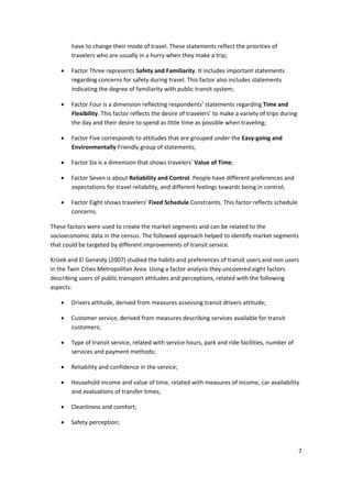 7 
 
have to change their mode of travel. These statements reflect the priorities of 
travelers who are usually in a hurry when they make a trip; 
• Factor Three represents Safety and Familiarity. It includes important statements 
regarding concerns for safety during travel. This factor also includes statements 
indicating the degree of familiarity with public transit system; 
• Factor Four is a dimension reflecting respondents’ statements regarding Time and 
Flexibility. This factor reflects the desire of travelers’ to make a variety of trips during 
the day and their desire to spend as little time as possible when traveling; 
• Factor Five corresponds to attitudes that are grouped under the Easy‐going and 
Environmentally Friendly group of statements; 
• Factor Six is a dimension that shows travelers’ Value of Time; 
• Factor Seven is about Reliability and Control. People have different preferences and 
expectations for travel reliability, and different feelings towards being in control; 
• Factor Eight shows travelers’ Fixed Schedule Constraints. This factor reflects schedule 
concerns. 
These factors were used to create the market segments and can be related to the 
socioeconomic data in the census. The followed approach helped to identify market segments 
that could be targeted by different improvements of transit service. 
Krizek and El Geneidy (2007) studied the habits and preferences of transit users and non users 
in the Twin Cities Metropolitan Area. Using a factor analysis they uncovered eight factors 
describing users of public transport attitudes and perceptions, related with the following 
aspects: 
• Drivers attitude, derived from measures assessing transit drivers attitude; 
• Customer service, derived from measures describing services available for transit 
customers; 
• Type of transit service, related with service hours, park and ride facilities, number of 
services and payment methods; 
• Reliability and confidence in the service; 
• Household income and value of time, related with measures of income, car availability 
and evaluations of transfer times; 
• Cleanliness and comfort; 
• Safety perception; 
 