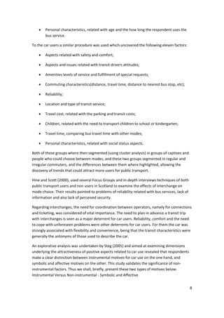 8 
 
• Personal characteristics, related with age and the how long the respondent uses the 
bus service.  
To the car users a similar procedure was used which uncovered the following eleven factors: 
• Aspects related with safety and comfort; 
• Aspects and issues related with transit drivers attitudes; 
• Amenities levels of service and fulfillment of special requests; 
• Commuting characteristics(distance, travel time, distance to nearest bus stop, etc); 
• Reliability; 
• Location and type of transit service; 
• Travel cost, related with the parking and transit costs; 
• Children, related with the need to transport children to school or kindergarten; 
• Travel time, comparing bus travel time with other modes; 
• Personal characteristics, related with social status aspects. 
Both of these groups where then segmented (using cluster analysis) in groups of captives and 
people who could choose between modes, and these two groups segmented in regular and 
irregular commuters, and the differences between them where highlighted, allowing the 
discovery of trends that could attract more users for public transport. 
Hine and Scott (2000), used several Focus Groups and in‐depth interviews techniques of both 
public transport users and non users in Scotland to examine the effects of interchange on 
mode choice. Their results pointed to problems of reliability related with bus services, lack of 
information and also lack of perceived security.  
Regarding interchanges, the need for coordination between operators, namely for connections 
and ticketing, was considered of vital importance. The need to plan in advance a transit trip 
with interchanges is seen as a major deterrent for car users. Reliability, comfort and the need 
to cope with unforeseen problems were other deterrents for car users. For them the car was 
strongly associated with flexibility and convenience, being that the transit characteristics were 
generally the antonyms of those used to describe the car.  
An explorative analysis was undertaken by Steg (2005) and aimed at examining dimensions 
underlying the attractiveness of positive aspects related to car use revealed that respondents 
make a clear distinction between instrumental motives for car use on the one hand, and 
symbolic and affective motives on the other. This study validates the significance of non‐
instrumental factors. Thus we shall, briefly, present these two types of motives below: 
Instrumental Versus Non‐instrumental ‐ Symbolic and Affective 
 