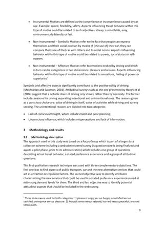 9 
 
• Instrumental Motives are defined as the convenience or inconvenience caused by car 
use. Example: speed, flexibility, safety. Aspects influencing travel behavior within this 
type of motive could be related to such adjectives: cheap, comfortable, easy, 
environmentally friendly or fast. 
• Non‐instrumental – Symbolic Motives refer to the fact that people can express 
themselves and their social position by means of (the use of) their car, they can 
compare their (use of the) car with others and to social norms. Aspects influencing 
behavior within this type of motive could be related to power, social status or self‐
esteem. 
• Non‐instrumental – Affective Motives refer to emotions evoked by driving and which 
in turn can be categorizes in two dimensions: pleasure and arousal. Aspects influencing 
behavior within this type of motive could be related to sensations, feeling of power or 
superiority1
 
Symbolic and affective aspects significantly contribute to the positive utility of driving 
(Mokhtarian and Salomon, 2001). Attitudinal surveys such as the one presented by Handy et al 
(2004) suggest that a notable share of driving is by choice rather than by necessity. The former 
includes reasons for driving separating intentional and unintentional ones. The reasons given 
as a conscious choice are: value of driving in itself, value of activities while driving and variety 
seeking. The unintentional reasons are divided into two categories: 
• Lack of conscious thought, which includes habit and poor planning; 
• Unconscious influence, which includes misperceptions and lack of information. 
3 Methodology and results 
3.1 Methodology description 
The approach used in this study was based on a Focus Group which is part of a larger data 
collection scheme including a web administered survey (is questionnaire is being finalized and 
awaits a pilot phase, prior to its administration) which includes one group of questions 
describing actual travel behavior, a stated preference experience and a group of attitudinal 
questions. 
This first qualitative research technique was used with three complementary objectives. The 
first one was to find aspects of public transport, car and the new alternative services that could 
act as attraction or repulsion factors. The second objective was to identify attributes 
characterizing the new services that could be used in a stated preference experience aimed at 
estimating demand levels for them. The third and last objective was to identify potential 
attitudinal aspects that should be included in the web survey. 
                                                            
1
 Three scales were used for both categories: 1) pleasure: angry versus happy; unsatisfied versus 
satisfied; annoyance versus pleasure. 2) Arousal: tense versus relaxed; hurried versus peaceful; aroused 
versus calm. 
 