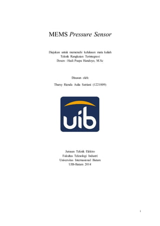 MEMS Pressure Sensor
Diajukan untuk memenuhi kelulusan mata kuliah
Teknik Rangkaian Terintegrasi
Dosen : Hadi Puspa Handoyo, M.Sc

Disusun oleh:
Thursy Rienda Aulia Satriani (1221009)

Jurusan Teknik Elektro
Fakultas Teknologi Industri
Universitas Internasional Batam
UIB-Batam 2014

i

 