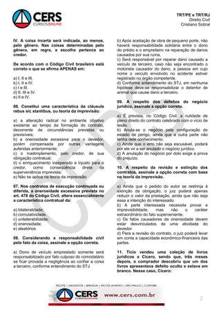 TRT/PE e TRT/RJ
Direito Civil
Cristiano Sobral
2
IV. A coisa incerta será indicada, ao menos,
pelo gênero. Nas coisas determinadas pelo
gênero, em regra, a escolha pertence ao
credor.
De acordo com o Código Civil brasileiro está
correto o que se afirma APENAS em:
a) I, II e III.
b) I, II e IV.
c) I e III.
d) II, III e IV.
e) II e IV.
06. Constitui uma característica da cláusula
rebus sic stantibus, ou teoria da imprevisão:
a) a alteração radical no ambiente objetivo
existente ao tempo da formação do contrato,
decorrente de circunstâncias previstas ou
previsíveis;
b) a onerosidade excessiva para o devedor,
porém compensada por outras vantagens
auferidas anteriormente;
c) o inadimplemento, pelo credor, de sua
obrigação contratual;
d) o enriquecimento inesperado e injusto para o
credor, como conseqüência direta da
superveniência imprevista;
e) Não se aplica na teoria da imprevisão
07. Nos contratos de execução continuada ou
diferida, a onerosidade excessiva prevista no
art. 478 do Código Civil, altera essencialmente
a característica contratual da:
a) bilateralidade;
b) comutatividade.
c) unilaterabilidade;
d) onerosidade;
e) aleatórios
08. Considerando a responsabilidade civil
pelo fato da coisa, assinale a opção correta.
a) Dono de veículo emprestado somente será
responsabilizado por fato culposo do comodatário
se ficar provada a negligência ao confiar a coisa
a terceiro, conforme entendimento do STJ.
b) Após aceitação de obra de pequeno porte, não
haverá responsabilidade solidária entre o dono
do prédio e o empreiteiro na reparação de danos
causados por sua ruína.
c) Será responsável por reparar dano causado a
veículo de terceiro, caso não seja encontrado o
motorista causador do dano, a pessoa em cujo
nome o veículo envolvido no acidente estiver
registrado no órgão competente.
d) Conforme entendimento do STJ, em nenhuma
hipótese deve-se responsabilizar o detentor de
animal que cause dano a terceiro.
09. A respeito dos defeitos do negócio
jurídico, assinale a opção correta.
a) É prevista, no Código Civil, a nulidade de
pleno direito do contrato celebrado com o vício de
lesão.
b) Anula-se o negócio pela configuração do
estado de perigo, ainda que a outra parte não
tenha dele conhecimento.
c) Ainda que o erro não seja escusável, poderá
por ele vir a ser anulado o negócio jurídico.
d) A anulação do negócio por dolo exige a prova
do prejuízo.
10. A respeito da revisão e extinção dos
contratos, assinale a opção correta com base
na teoria da imprevisão.
a) Ainda que o pedido do autor se restrinja à
extinção da obrigação, o juiz poderá apenas
reduzir o valor da prestação, ainda que não seja
essa a intenção do interessado.
b) A parte interessada necessita provar a
imprevisibilidade, mas não o caráter
extraordinário do fato superveniente.
c) Os fatos causadores da onerosidade devem
estar desvinculados de uma atividade do
devedor.
d) Para a revisão do contrato, o juiz poderá levar
em conta a capacidade econômico-financeira das
partes.
11. Tício vendeu uma coleção de livros
jurídicos a Cícero, sendo que, três meses
depois, o comprador descobriu que um dos
livros apresentava defeito oculto e estava em
branco. Nesse caso, Cícero:
 
