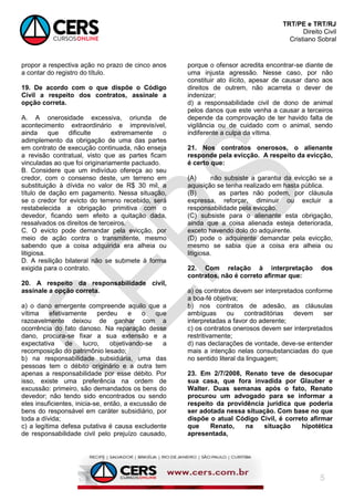 TRT/PE e TRT/RJ
Direito Civil
Cristiano Sobral
5
propor a respectiva ação no prazo de cinco anos
a contar do registro do título.
19. De acordo com o que dispõe o Código
Civil a respeito dos contratos, assinale a
opção correta.
A. A onerosidade excessiva, oriunda de
acontecimento extraordinário e imprevisível,
ainda que dificulte extremamente o
adimplemento da obrigação de uma das partes
em contrato de execução continuada, não enseja
a revisão contratual, visto que as partes ficam
vinculadas ao que foi originariamente pactuado.
B. Considere que um indivíduo ofereça ao seu
credor, com o consenso deste, um terreno em
substituição à dívida no valor de R$ 30 mil, a
título de dação em pagamento. Nessa situação,
se o credor for evicto do terreno recebido, será
restabelecida a obrigação primitiva com o
devedor, ficando sem efeito a quitação dada,
ressalvados os direitos de terceiros.
C. O evicto pode demandar pela evicção, por
meio de ação contra o transmitente, mesmo
sabendo que a coisa adquirida era alheia ou
litigiosa.
D. A resilição bilateral não se submete à forma
exigida para o contrato.
20. A respeito da responsabilidade civil,
assinale a opção correta.
a) o dano emergente compreende aquilo que a
vítima efetivamente perdeu e o que
razoavelmente deixou de ganhar com a
ocorrência do fato danoso. Na reparação desse
dano, procura-se fixar a sua extensão e a
expectativa de lucro, objetivando-se a
recomposição do patrimônio lesado;
b) na responsabilidade subsidiária, uma das
pessoas tem o débito originário e a outra tem
apenas a responsabilidade por esse débito. Por
isso, existe uma preferência na ordem de
excussão: primeiro, são demandados os bens do
devedor; não tendo sido encontrados ou sendo
eles insuficientes, inicia-se, então, a excussão de
bens do responsável em caráter subsidiário, por
toda a dívida;
c) a legítima defesa putativa é causa excludente
de responsabilidade civil pelo prejuízo causado,
porque o ofensor acredita encontrar-se diante de
uma injusta agressão. Nesse caso, por não
constituir ato ilícito, apesar de causar dano aos
direitos de outrem, não acarreta o dever de
indenizar;
d) a responsabilidade civil de dono de animal
pelos danos que este venha a causar a terceiros
depende da comprovação de ter havido falta de
vigilância ou de cuidado com o animal, sendo
indiferente a culpa da vítima.
21. Nos contratos onerosos, o alienante
responde pela evicção. A respeito da evicção,
é certo que:
(A) não subsiste a garantia da evicção se a
aquisição se tenha realizado em hasta pública.
(B) as partes não podem, por cláusula
expressa, reforçar, diminuir ou excluir a
responsabilidade pela evicção.
(C) subsiste para o alienante esta obrigação,
ainda que a coisa alienada esteja deteriorada,
exceto havendo dolo do adquirente.
(D) pode o adquirente demandar pela evicção,
mesmo se sabia que a coisa era alheia ou
litigiosa.
22. Com relação à interpretação dos
contratos, não é correto afirmar que:
a) os contratos devem ser interpretados conforme
a boa-fé objetiva;
b) nos contratos de adesão, as cláusulas
ambíguas ou contraditórias devem ser
interpretadas a favor do aderente;
c) os contratos onerosos devem ser interpretados
restritivamente;
d) nas declarações de vontade, deve-se entender
mais a intenção nelas consubstanciadas do que
no sentido literal da linguagem;
23. Em 2/7/2008, Renato teve de desocupar
sua casa, que fora invadida por Glauber e
Walter. Duas semanas após o fato, Renato
procurou um advogado para se informar a
respeito da providência jurídica que poderia
ser adotada nessa situação. Com base no que
dispõe o atual Código Civil, é correto afirmar
que Renato, na situação hipotética
apresentada,
 