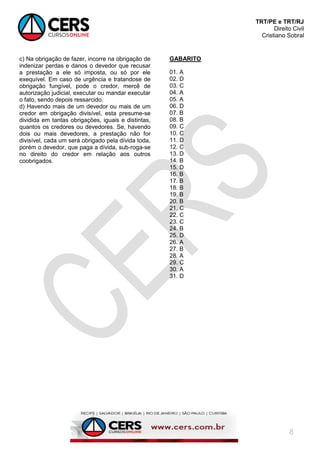 TRT/PE e TRT/RJ
Direito Civil
Cristiano Sobral
8
c) Na obrigação de fazer, incorre na obrigação de
indenizar perdas e danos o devedor que recusar
a prestação a ele só imposta, ou só por ele
exequível. Em caso de urgência e tratandose de
obrigação fungível, pode o credor, mercê de
autorização judicial, executar ou mandar executar
o fato, sendo depois ressarcido.
d) Havendo mais de um devedor ou mais de um
credor em obrigação divisível, esta presume-se
dividida em tantas obrigações, iguais e distintas,
quantos os credores ou devedores. Se, havendo
dois ou mais devedores, a prestação não for
divisível, cada um será obrigado pela dívida toda,
porém o devedor, que paga a dívida, sub-roga-se
no direito do credor em relação aos outros
coobrigados.
GABARITO
01. A
02. D
03. C
04. A
05. A
06. D
07. B
08. B
09. C
10. C
11. D
12. C
13. D
14. B
15. D
16. B
17. B
18. B
19. B
20. B
21. C
22. C
23. C
24. B
25. D
26. A
27. B
28. A
29. C
30. A
31. D
 