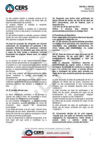 TRT/PE e TRT/RJ
Direito Civil
Cristiano Sobral
3
a) não poderá rejeitar a coleção porque já foi
ultrapassado o prazo máximo de trinta dias da
data da celebração do contrato.
b) poderá rejeitar a coleção e reclamar
abatimento no preço.
c) só poderá rejeitar a coleção se o alienante
conhecia o vício e não avisou o comprador no ato
da venda.
d) não poderá rejeitar a coleção, porque o defeito
oculto de uma das coisas vendidas em conjunto
não autoriza a rejeição de todas.
12.José foi acusado de, dirigindo um veículo
automotor, ter atropelado um pedestre e lhe
causado ferimentos. No processo criminal
relativo ao fato, foi decidido que José não foi
o autor do fato, tendo a sentença criminal
transitado em julgado. Nesse caso, na esfera
civil, José
a) só poderá vir a ser responsabilizado pelos
danos morais decorrentes do atropelamento.
b) poderá vir a ser responsabilizado pelos danos
materiais e morais decorrentes do atropelamento
porque a responsabilidade civil é independente
da criminal.
c) não mais poderá ser responsabilizado pelos
danos materiais e morais decorrentes do
atropelamento.
d) poderá vir a ser responsabilizado pelos danos
materiais decorrentes do atropelamento porque a
sentença criminal não afastou a existência do
fato.
13. É correto afirmar que,
a) salvo disposição contrária, a lei começa a
vigorar em todo o País, 45 (quarenta e cinco)
dias depois de oficialmente promulgada.
b) nos Estados estrangeiros, a obrigatoriedade
da lei brasileira, quando admitida, se inicia 90
(noventa) dias depois de oficialmente
promulgada.
c) se antes de entrar a lei em vigor, ocorrer nova
publicação de seu texto, destinada a correção, o
prazo de início de sua vigência começará a correr
da data da primeira publicação.
d) não se destinando à vigência temporária, a lei
terá vigor até que outra a modifique ou a
revogue.
14. Suponha que tenha sido publicada no
Diário Oficial da União, do dia 26 de abril de
2011 (terça-feira), uma lei federal, com o
seguinte teor:
“Lei GTI, de 25 de abril de 2011.
Define o alcance dos direitos da
personalidade previstos no Código Civil.
O Presidente da República
Faço saber que o Congresso Nacional decreta
e eu sanciono a seguinte Lei:
Art. 1º: Os direitos da personalidade previstos
no Código Civil aplicáveis aos nascituros são
estendidos aos embriões laboratoriais (in
vitro), ainda não implantados no corpo
humano.
Art. 2º: Esta lei entra em vigor no prazo de 45
dias. Brasília, 25 de abril 2011, 190º da
Independência da República e 123º da
República.”
Ante a situação hipotética descrita e
considerando as regras sobre a forma de
contagem do período de vacância e a data em
que a lei entrará em vigor, é correto afirmar
que a contagem do prazo para entrada em
vigor de lei que contenha período de vacância
se dá:
a) pela exclusão da data de publicação da lei e a
inclusão do último dia do prazo, entrando em
vigor no dia subsequente à sua consumação
integral, que na situação descrita será o dia
13/06/2011.
b) pela inclusão da data de publicação e do
último dia do prazo, entrando em vigor no dia
subsequente à sua consumação integral,
passando a vigorar no dia 10/06/2011.
c) pela inclusão da data de publicação e exclusão
do último dia do prazo, entrando em vigor no dia
09/06/2011.
d) pela exclusão da data de publicação e do
último dia do prazo, entrando em vigor no dia
11/06/2011.
15. Consoante dicção da lei civil vigente,
“aquele que, por ação ou omissão voluntária,
negligência ou imprudência, violar direito e
causar dano a outrem, ainda que
exclusivamente moral, comete ato ilícito”.
 