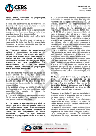 TRT/PE e TRT/RJ
Direito Civil
Cristiano Sobral
4
Sendo assim, considere as proposições
abaixo e assinale a correta:
a) Não são acumuláveis as indenizações por
dano material e dano moral oriundos do mesmo
fato, dado que uma exclui a outra;
b) Não caracteriza dano moral a apresentação
antecipada de cheque pré-datado, muito mais
quando o cheque é de pequeno valor;
c) A pessoa jurídica jamais pode sofrer dano
moral;
d) A instituição bancária pode recusar-se ao
pagamento de título que lhe for apresentado.
Entretanto, a simples devolução indevida de
cheque caracteriza dano moral.
16. Verificado abuso da personalidade
jurídica, a requerimento da parte ou do
Ministério Público nos casos em que o
Parquet deve intervir, o juiz pode decidir no
sentido de que “os efeitos de certas e
determinadas relações de obrigações sejam
estendidos aos bens particulares dos
administradores ou sócios da pessoa
jurídica”. Assim, considere as proposições
abaixo e assinale a incorreta:
a) O encerramento irregular das atividades da
pessoa jurídica, por si só, não basta para
caracterizar abuso de personalidade jurídica;
b) A aplicação da teoria da desconsideração,
descrita no artigo 50 do atual Código Civil,
imprescinde da demonstração de insolvência da
pessoa jurídica;
c) As pessoas jurídicas de direito privado sem
fins lucrativos ou de fins não econômicos estão
abrangidas no conceito de abuso da
personalidade jurídica;
d) A teoria da desconsideração, prevista no artigo
50 do vigente Código Civil, pode ser invocada
pela pessoa jurídica em seu favor.
17. Em tema de responsabilidade civil de
incapaz, preceitua a lei civil que ele “responde
pelos prejuízos que causar, se as pessoas por
ele responsáveis não tiverem obrigação de
fazê-lo ou não dispuserem de meios
suficientes”. Diante do que afirmado,
considere as proposições abaixo e assinale a
incorreta:
a) O CC/02 não prevê apenas a responsabilidade
patrimonial do incapaz em face dos prejuízos
resultantes de sua ação ou omissão culposa. Em
verdade, estabelece sua responsabilidade civil
direta ao prescrever-lhe o encargo indenizatório
para a hipótese de “as pessoas por ele
responsáveis não tiverem obrigação de fazê-lo”;
b) O CC/02 criou, assim, responsabilidade até
para o incapaz, não só para o menor de
dezesseis anos, mas também para o amental.
Essa responsabilidade é subsidiária, porque o
incapaz só vai responder se o seu responsável –
pai, curador, tutor – não puder responder e
mesmo assim se tiver patrimônio suficiente para
indenizar a vítima sem prejuízo do sustento
próprio e daqueles que dele dependem;
c) Se o incapaz tem patrimônio que possa arcar
com a indenização, não é justo que a vítima fique
sem reparação, sobressaindo a eqüidade como
fundamento deste tipo de responsabilização;
d) A incapacidade, para efeito de incidência da lei
civil, em casos que tais, é a do momento do
evento danoso, daí por que “os meios suficientes”
a que o CC/02 se refere são também os do
momento em que se deu a conduta culposa e
não depois, restando que o patrimônio adquirido
posteriormente não poderá sofrer constrição para
esse fim.
18. Se, na venda de um imóvel, se estipular o
preço por medida de extensão, ou se
determinar a respectiva área, e esta não
corresponder, em qualquer dos casos, às
dimensões dadas, o comprador terá o direito
de exigir o complemento da área, e, não
sendo isso possível, o de reclamar:
A) Apenas a resolução do contrato, decaindo do
direito de propor a respectiva ação no prazo de
um ano a contar do registro do título.
B) A resolução do contrato ou abatimento
proporcional ao preço, decaindo do direito de
propor a respectiva ação no prazo de um ano a
contar do registro do título.
C) Apenas o abatimento proporcional ao preço,
decaindo do direito de propor a respectiva ação
no prazo de um ano a contar do registro do título.
D) A resolução do contrato ou abatimento
proporcional ao preço, decaindo do direito de
 