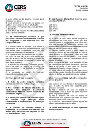 TRT/PE e TRT/RJ
Direito Civil
Cristiano Sobral
6
A. pode utilizar-se do desforço imediato para
defesa da sua posse.
B. deve pleitear a manutenção da posse, em
razão do tempo ocorrido desde a turbação.
C. tem direito à reintegração da posse, por tratar-
se de esbulho.
D. tem direito de requerer medida assecuratória
ante a violência iminente.
24. As transformações ocorridas e que
passaram a orientar modernamente o direito
das obrigações e dos contratos não são
congruentes com:
a) a função social do contrato, que impõe o
alargamento da esfera da responsabilidade dos
contratantes para compreender situações nas
quais pode haver prejuízo a terceiros;
b) a intangibilidade do conteúdo dos contratos,
em razão da qual não se concede ao juiz, em
atenção à autonomia da vontade, o poder de
revisão para restaurar o equilíbrio rompido ou
para liberar o devedor;
c) a adoção das chamadas "cláusulas gerais",
dentre as quais se situam os princípios da
proporcionalidade e da lealdade e confiança
recíprocas;
d) a ampliação do dever de indenizar
independentemente de culpa.
25. Sobre os contratos considere:
I. É ilícito às partes estipular contratos
atípicos por expressa vedação legal.
II. Nos contratos de adesão são nulas as
cláusulas que estipulem a renúncia
antecipada do aderente a direito resultante da
natureza do negócio.
III. A herança de pessoa viva pode ser objeto
de contrato, cuja execução ficará
condicionada à implementação de condição
suspensiva.
IV. A proposta de contrato obriga o
proponente, se o contrato não resultar dos
termos dela, da natureza do negócio, ou das
circunstâncias do caso.
De acordo com o Código Civil, é correto o que
consta APENAS em:
a) I, II e IV.
b) I, II e IV.
c) II, III e IV.
d) II e IV.
26. Assinale a alternativa falsa:
a) o credor de coisa certa estará obrigado ao
recebimento de outra coisa, desde que mais
valiosa, porque a obrigação de dar coisa certa
não lhe abrange os acessórios, quando não
mencionados, salvo se contrariamente resultar do
título ou das circunstâncias do caso;
b) mesmo quando incerta a coisa objeto da
obrigação de dar, ela será indicada, ao menos,
pelo gênero e quantidade, caso em que
pertencerá a escolha ao devedor, que todavia
não poderá dar a coisa pior, nem será obrigado a
prestar a melhor;
c) na obrigação de fazer, se a prestação do fato
se impossibilitar sem culpa do devedor, resolver-
se-á a obrigação, e, por culpa do devedor,
responderá ele pelas perdas e danos;
d) a extinção da obrigação de não fazer ocorre
quando, sem culpa devedor, lhe seja impossível
abster-se do fato que se obrigara a não praticar.
27. A responsabilidade civil extracontratual no
direito brasileiro:
a) é afastada em caso de estado de necessidade,
pois o autor do dano não responde pelos
prejuízos causados.
b) não é afastada em caso de estado de
necessidade, pois o autor do dano responde
pelos prejuízos causados.
c) não é afastada em caso de estado de
necessidade, mas apenas o causador do perigo
responde pelos danos causados.
d) é afastada, respondendo apenas aquele em
defesa de quem se causou o dano.
28. Sobre a repristinação é a regra vigente no
direito brasileiro:
 