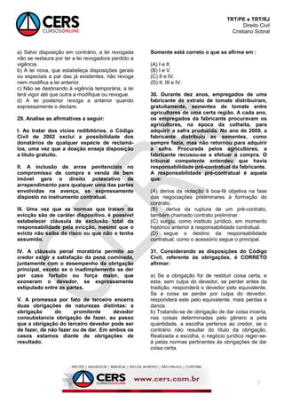 TRT/PE e TRT/RJ
Direito Civil
Cristiano Sobral
7
a) Salvo disposição em contrário, a lei revogada
não se restaura por ter a lei revogadora perdido a
vigência.
b) A lei nova, que estabeleça disposições gerais
ou especiais a par das já existentes, não revoga
nem modifica a lei anterior.
c) Não se destinando à vigência temporária, a lei
terá vigor até que outra a modifique ou revogue.
d) A lei posterior revoga a anterior quando
expressamente o declare.
29. Analise as afirmativas a seguir:
I. Ao tratar dos vícios redibitórios, o Código
Civil de 2002 exclui a possibilidade dos
donatários de qualquer espécie de reclamá-
los, uma vez que a doação enseja disposição
a título gratuito.
II. A inclusão de arras penitenciais no
compromisso de compra e venda de bem
imóvel gera o direito potestativo de
arrependimento para qualquer uma das partes
envolvidas na avença, se expressamente
disposto no instrumento contratual.
III. Uma vez que as normas que tratam da
evicção são de caráter dispositivo, é possível
estabelecer cláusula de exclusão total da
responsabilidade pela evicção, mesmo que o
evicto não saiba do risco ou que não o tenha
assumido.
IV. A cláusula penal moratória permite ao
credor exigir a satisfação da pena cominada,
juntamente com o desempenho da obrigação
principal, exceto se o inadimplemento se der
por caso fortuito ou força maior, que
exoneram o devedor, se expressamente
estipulado entre as partes.
V. A promessa por fato de terceiro encerra
duas obrigações de naturezas distintas: a
obrigação do promitente devedor
consubstancia obrigação de fazer, ao passo
que a obrigação do terceiro devedor pode ser
de fazer, de não fazer ou de dar. Em ambos os
casos estamos diante de obrigações de
resultado.
Somente está correto o que se afirma em :
(A) I e II.
(B) I e V.
(C) II e IV.
(D) II, III e IV.
30. Durante dez anos, empregados de uma
fabricante de extrato de tomate distribuíram,
gratuitamente, sementes de tomate entre
agricultores de uma certa região. A cada ano,
os empregados da fabricante procuravam os
agricultores, na época da colheita, para
adquirir a safra produzida. No ano de 2009, a
fabricante distribuiu as sementes, como
sempre fazia, mas não retornou para adquirir
a safra. Procurada pelos agricultores, a
fabricante recusou-se a efetuar a compra. O
tribunal competente entendeu que havia
responsabilidade pré-contratual da fabricante.
A responsabilidade pré-contratual é aquela
que:
(A) deriva da violação à boa-fé objetiva na fase
das negociações preliminares à formação do
contrato.
(B) deriva da ruptura de um pré-contrato,
também chamado contrato preliminar.
(C) surgiu, como instituto jurídico, em momento
histórico anterior à responsabilidade contratual.
(D) segue o destino da responsabilidade
contratual, como o acessório segue o principal.
31. Considerando as disposições do Código
Civil, referente às obrigações, é CORRETO
afirmar:
a) Se a obrigação for de restituir coisa certa, e
esta, sem culpa do devedor, se perder antes da
tradição, responderá o devedor pelo equivalente.
Se a coisa se perder por culpa do devedor,
responderá este pelo equivalente, mais perdas e
danos.
b) Tratando-se de obrigação de dar coisa incerta,
nas coisas determinadas pelo gênero e pela
quantidade, a escolha pertence ao credor, se o
contrário não resultar do título da obrigação.
Realizada a escolha, o negócio jurídico reger-se-
á pelas normas pertinentes às obrigações de dar
coisa certa.
 