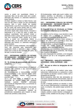 TRT/PE e TRT/RJ
Direito Civil
Cristiano Sobral
2
venha a existir em quantidade inferior à
esperada. Mas, se da coisa nada vier a existir,
alienação não haverá, e o alienante restituirá o
preço recebido.
(C) dizer respeito a coisas ou fatos futuros, cujo
risco de não virem a existir um dos contratantes
assuma, terá o outro direito de receber
integralmente o que lhe foi prometido, desde que
de sua parte não tenha havido dolo ou culpa,
ainda que nada do avençado venha a existir.
(D) serem objeto dele coisas futuras, tomando o
adquirente a si o risco de virem a existir em
qualquer quantidade, terá também direito o
alienante a todo o preço, desde que de sua parte
não tiver concorrido culpa, exceto se a coisa
venha a existir em quantidade inferior à
esperada. Mas, se da coisa nada vier a existir,
alienação não haverá, e o alienante restituirá o
preço recebido.
(E) se referir a coisas existentes, mas expostas a
risco não assumido pelo adquirente, terá
igualmente direito o alienante a todo o preço,
posto que a coisa já não existisse, em parte, ou
de todo, no dia do contrato.
FCC – DEFENSORIA PÚBLICA DO ESTADO
DO MARANHÃO – DEFENSOR PÚBLICO – 1º
CLASSE – NÍVEL SUPERIOR – 2009
33. Os direitos de personalidade são direitos
subjetivos
(A) intransmissíveis e irrenunciáveis em qualquer
hipótese, não podendo o seu exercício sofrer
limitação voluntária.
(B) intransmissíveis e irrenunciáveis, embora
excepcionalmente o seu exercício possa sofrer
limitação voluntária, mesmo sem expressa
previsão legal.
(C) e, por essa razão, é defeso o ato de
disposição do próprio corpo, em qualquer
hipótese, quando importar diminuição
permanente da integridade física, ou contrariar os
bons costumes.
(D) fundamentais, razão pela qual a vida privada
da pessoa natural é inviolável, e o juiz, a
requerimento do interessado, adotará as
providências necessárias para impedir ou fazer
cessar ato contrário a esta norma.
(E) fundamentais, razão pela qual é válida, com
objetivo científico, ou altruístico, a disposição
onerosa do próprio corpo, no todo ou em parte,
para depois da morte.
FCC – DEFENSORIA PÚBLICA DO ESTADO
DO MARANHÃO – DEFENSOR PÚBLICO – 1º
CLASSE – NÍVEL SUPERIOR – 2009
34. Segundo a Lei de Introdução ao Código
Civil Brasileiro (Decreto-Lei no 4.657/42):
(A) quando a lei for omissa, o juiz decidirá o caso
de acordo com a analogia, os costumes, a
equidade e os princípios gerais de direito.
(B) salvo disposição contrária, a lei começa a
vigorar em todo o país quarenta e cinco dias
depois de oficialmente promulgada.
(C) nos Estados, a obrigatoriedade da lei federal
iniciase três meses depois de oficialmente
publicada, salvo disposição contrária.
(D) a lei nova, que estabeleça disposições gerais
ou especiais a par das já existentes, não revoga
nem modifica a lei anterior.
(E) salvo disposição em contrário, a lei revogada
se restaura por ter a lei revogadora perdido a
vigência.
FCC – INFRAERO – ANALISTA SUPERIOR II –
ADVOGADO - NÍVEL SUPERIOR – 2009
35. No que se refere às obrigações de dar
coisa certa,
(A) se a obrigação for de restituir coisa certa,
sobrevindo melhoramento ou acréscimo à coisa
com trabalho do devedor, lucrará o credor, sem a
obrigação de indenizar.
(B) os acessórios dela não são abrangidos se
não forem expressamente mencionados, salvo se
o contrário resultar do título ou das circunstâncias
do caso.
(C) até a tradição pertence ao devedor a coisa,
com os seus melhoramentos e acrescidos, pelos
quais, no entanto, não poderá exigir aumento no
preço.
(D) deteriorada a coisa, não sendo o devedor
culpado, poderá o credor resolver a obrigação ou
aceitar a coisa, abatido de seu preço o valor que
perdeu.
 