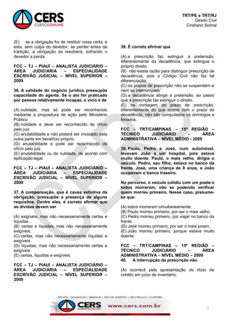 TRT/PE e TRT/RJ
Direito Civil
Cristiano Sobral
3
(E) se a obrigação for de restituir coisa certa, e
esta, sem culpa do devedor, se perder antes da
tradição, a obrigação se resolverá, sofrendo o
devedor a perda.
FCC – TJ – PIAUÍ – ANALISTA JUDICIÁRIO –
ÁREA JUDICIÁRIA – ESPECIALIDADE
ESCRIVÃO JUDICIAL – NÍVEL SUPERIOR –
2009
36. A validade do negócio jurídico pressupõe
capacidade do agente. Se o ato for praticado
por pessoa relativamente incapaz, o vício é de
(A) nulidade, mas só pode ser reconhecido
mediante a propositura de ação pelo Ministério
Público.
(B) nulidade e deve ser reconhecido de ofício
pelo juiz.
(C) anulabilidade e não poderá ser invocado pela
outra parte em benefício próprio.
(D) anulabilidade e pode ser reconhecido de
ofício pelo juiz.
(E) anulabilidade ou de nulidade, de acordo com
tipificação legal.
FCC – TJ – PIAUÍ – ANALISTA JUDICIÁRIO –
ÁREA JUDICIÁRIA – ESPECIALIDADE
ESCRIVÃO JUDICIAL – NÍVEL SUPERIOR –
2009
37. A compensação, que é causa extintiva da
obrigação, pressupõe a presença de alguns
requisitos. Dentre eles, é correto afirmar que
as dívidas devem ser
(A) exigíveis, mas não necessariamente certas e
líquidas.
(B) certas e líquidas, mas não necessariamente
exigíveis.
(C) certas, mas não necessariamente líquidas e
exigíveis.
(D) líquidas, mas não necessariamente certas e
exigíveis.
(E) certas, líquidas e exigíveis.
FCC – TJ – PIAUÍ – ANALISTA JUDICIÁRIO –
ÁREA JUDICIÁRIA – ESPECIALIDADE
ESCRIVÃO JUDICIAL – NÍVEL SUPERIOR –
2009
38. É correto afirmar que
(A) a prescrição faz extinguir a pretensão,
diferentemente da decadência, que extingue o
próprio direito.
(B) não existe razão para distinguir prescrição de
decadência, pois o Código Civil não faz tal
diferenciação.
(C) os prazos de prescrição não se suspendem e
nem se interrompem.
(D) a decadência atinge a pretensão, ao passo
que a prescrição faz extinguir o direito.
(E) na contagem do prazo de prescrição,
diferentemente do que ocorre com o prazo de
decadência, não são computados os domingos e
feriados.
FCC – TRT/CAMPINAS – 15º REGIÃO –
TÉCNICO JUDICIÁRIO – ÁREA
ADMINISTRATIVA – NÍVEL MÉDIO - 2009
39. Paulo, Pedro e José, num automóvel,
levavam João a um hospital, pois estava
muito doente. Paulo, o mais velho, dirigia o
veículo. Pedro, seu filho, estava no banco da
frente. José, uma criança de 8 anos, e João
ocupavam o banco traseiro.
No percurso, o veículo colidiu com um poste e
todos morreram, não se podendo verificar
quem morreu primeiro. Nesse caso, presume-
se que:
(A) todos morreram simultaneamente.
(B) Paulo morreu primeiro, por ser o mais velho.
(C) Pedro morreu primeiro, por viajar no banco da
frente.
(D) José morreu primeiro, por ser o mais jovem.
(E) João morreu primeiro, porque estava muito
doente.
FCC – TRT/CAMPINAS – 15º REGIÃO –
TÉCNICO JUDICIÁRIO – ÁREA
ADMINISTRATIVA – NÍVEL MÉDIO – 2009
40. A interrupção da prescrição não
(A) ocorrerá pela apresentação do título de
crédito em juízo de inventário.
 