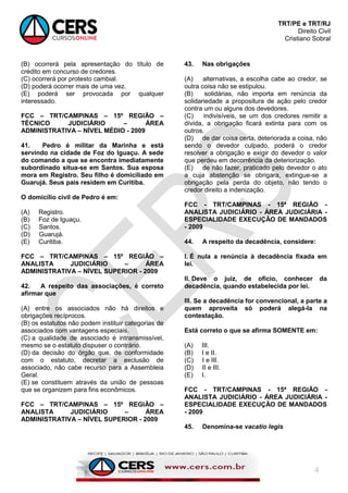 TRT/PE e TRT/RJ
Direito Civil
Cristiano Sobral
4
(B) ocorrerá pela apresentação do título de
crédito em concurso de credores.
(C) ocorrerá por protesto cambial.
(D) poderá ocorrer mais de uma vez.
(E) poderá ser provocada por qualquer
interessado.
FCC – TRT/CAMPINAS – 15º REGIÃO –
TÉCNICO JUDICIÁRIO – ÁREA
ADMINISTRATIVA – NÍVEL MÉDIO - 2009
41. Pedro é militar da Marinha e está
servindo na cidade de Foz do Iguaçu. A sede
do comando a que se encontra imediatamente
subordinado situa-se em Santos. Sua esposa
mora em Registro. Seu filho é domiciliado em
Guarujá. Seus pais residem em Curitiba.
O domicílio civil de Pedro é em:
(A) Registro.
(B) Foz de Iguaçu.
(C) Santos.
(D) Guarujá.
(E) Curitiba.
FCC – TRT/CAMPINAS – 15º REGIÃO –
ANALISTA JUDICIÁRIO – ÁREA
ADMINISTRATIVA – NÍVEL SUPERIOR - 2009
42. A respeito das associações, é correto
afirmar que
(A) entre os associados não há direitos e
obrigações recíprocos.
(B) os estatutos não podem instituir categorias de
associados com vantagens especiais.
(C) a qualidade de associado é intransmissível,
mesmo se o estatuto dispuser o contrário.
(D) da decisão do órgão que, de conformidade
com o estatuto, decretar a exclusão de
associado, não cabe recurso para a Assembleia
Geral.
(E) se constituem através da união de pessoas
que se organizem para fins econômicos.
FCC – TRT/CAMPINAS – 15º REGIÃO –
ANALISTA JUDICIÁRIO – ÁREA
ADMINISTRATIVA – NÍVEL SUPERIOR - 2009
43. Nas obrigações
(A) alternativas, a escolha cabe ao credor, se
outra coisa não se estipulou.
(B) solidárias, não importa em renúncia da
solidariedade a propositura de ação pelo credor
contra um ou alguns dos devedores.
(C) indivisíveis, se um dos credores remitir a
dívida, a obrigação ficará extinta para com os
outros.
(D) de dar coisa certa, deteriorada a coisa, não
sendo o devedor culpado, poderá o credor
resolver a obrigação e exigir do devedor o valor
que perdeu em decorrência da deteriorização.
(E) de não fazer, praticado pelo devedor o ato
a cuja abstenção se obrigara, extingue-se a
obrigação pela perda do objeto, não tendo o
credor direito a indenização.
FCC - TRT/CAMPINAS - 15ª REGIÃO -
ANALISTA JUDICIÁRIO - ÁREA JUDICIÁRIA -
ESPECIALIDADE EXECUÇÃO DE MANDADOS
- 2009
44. A respeito da decadência, considere:
I. É nula a renúncia à decadência fixada em
lei.
II. Deve o juiz, de ofício, conhecer da
decadência, quando estabelecida por lei.
III. Se a decadência for convencional, a parte a
quem aproveita só poderá alegá-la na
contestação.
Está correto o que se afirma SOMENTE em:
(A) III.
(B) I e II.
(C) I e III.
(D) II e III.
(E) I.
FCC - TRT/CAMPINAS - 15ª REGIÃO -
ANALISTA JUDICIÁRIO - ÁREA JUDICIÁRIA -
ESPECIALIDADE EXECUÇÃO DE MANDADOS
- 2009
45. Denomina-se vacatio legis
 