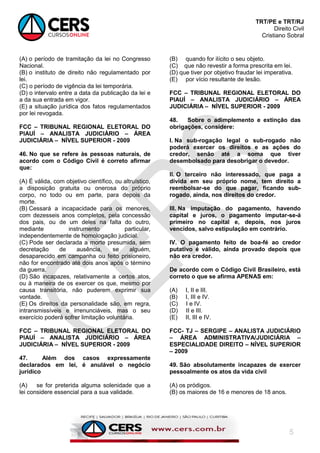 TRT/PE e TRT/RJ
Direito Civil
Cristiano Sobral
5
(A) o período de tramitação da lei no Congresso
Nacional.
(B) o instituto de direito não regulamentado por
lei.
(C) o período de vigência da lei temporária.
(D) o intervalo entre a data da publicação da lei e
a da sua entrada em vigor.
(E) a situação jurídica dos fatos regulamentados
por lei revogada.
FCC – TRIBUNAL REGIONAL ELETORAL DO
PIAUÍ – ANALISTA JUDICIÁRIO – ÁREA
JUDICIÁRIA – NÍVEL SUPERIOR - 2009
46. No que se refere às pessoas naturais, de
acordo com o Código Civil é correto afirmar
que:
(A) É válida, com objetivo científico, ou altruístico,
a disposição gratuita ou onerosa do próprio
corpo, no todo ou em parte, para depois da
morte.
(B) Cessará a incapacidade para os menores,
com dezesseis anos completos, pela concessão
dos pais, ou de um deles na falta do outro,
mediante instrumento particular,
independentemente de homologação judicial.
(C) Pode ser declarada a morte presumida, sem
decretação de ausência, se alguém,
desaparecido em campanha ou feito prisioneiro,
não for encontrado até dois anos após o término
da guerra.
(D) São incapazes, relativamente a certos atos,
ou à maneira de os exercer os que, mesmo por
causa transitória, não puderem exprimir sua
vontade.
(E) Os direitos da personalidade são, em regra,
intransmissíveis e irrenunciáveis, mas o seu
exercício poderá sofrer limitação voluntária.
FCC – TRIBUNAL REGIONAL ELETORAL DO
PIAUÍ – ANALISTA JUDICIÁRIO – ÁREA
JUDICIÁRIA – NÍVEL SUPERIOR - 2009
47. Além dos casos expressamente
declarados em lei, é anulável o negócio
jurídico
(A) se for preterida alguma solenidade que a
lei considere essencial para a sua validade.
(B) quando for ilícito o seu objeto.
(C) que não revestir a forma prescrita em lei.
(D) que tiver por objetivo fraudar lei imperativa.
(E) por vício resultante de lesão.
FCC – TRIBUNAL REGIONAL ELETORAL DO
PIAUÍ – ANALISTA JUDICIÁRIO – ÁREA
JUDICIÁRIA – NÍVEL SUPERIOR - 2009
48. Sobre o adimplemento e extinção das
obrigações, considere:
I. Na sub-rogação legal o sub-rogado não
poderá exercer os direitos e as ações do
credor, senão até a soma que tiver
desembolsado para desobrigar o devedor.
II. O terceiro não interessado, que paga a
dívida em seu próprio nome, tem direito a
reembolsar-se do que pagar, ficando sub-
rogado, ainda, nos direitos do credor.
III. Na imputação do pagamento, havendo
capital e juros, o pagamento imputar-se-á
primeiro no capital e, depois, nos juros
vencidos, salvo estipulação em contrário.
IV. O pagamento feito de boa-fé ao credor
putativo é válido, ainda provado depois que
não era credor.
De acordo com o Código Civil Brasileiro, está
correto o que se afirma APENAS em:
(A) I, II e III.
(B) I, III e IV.
(C) I e IV.
(D) II e III.
(E) II, III e IV.
FCC- TJ – SERGIPE – ANALISTA JUDICIÁRIO
– ÁREA ADMINISTRATIVA/JUDICIÁRIA –
ESPECIALIDADE DIREITO – NÍVEL SUPERIOR
– 2009
49. São absolutamente incapazes de exercer
pessoalmente os atos da vida civil
(A) os pródigos.
(B) os maiores de 16 e menores de 18 anos.
 