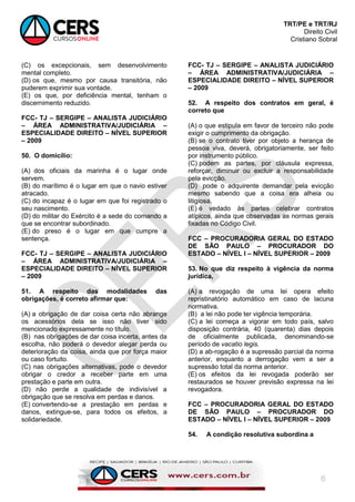 TRT/PE e TRT/RJ
Direito Civil
Cristiano Sobral
6
(C) os excepcionais, sem desenvolvimento
mental completo.
(D) os que, mesmo por causa transitória, não
puderem exprimir sua vontade.
(E) os que, por deficiência mental, tenham o
discernimento reduzido.
FCC- TJ – SERGIPE – ANALISTA JUDICIÁRIO
– ÁREA ADMINISTRATIVA/JUDICIÁRIA –
ESPECIALIDADE DIREITO – NÍVEL SUPERIOR
– 2009
50. O domicílio:
(A) dos oficiais da marinha é o lugar onde
servem.
(B) do marítimo é o lugar em que o navio estiver
atracado.
(C) do incapaz é o lugar em que foi registrado o
seu nascimento.
(D) do militar do Exército é a sede do comando a
que se encontrar subordinado.
(E) do preso é o lugar em que cumpre a
sentença.
FCC- TJ – SERGIPE – ANALISTA JUDICIÁRIO
– ÁREA ADMINISTRATIVA/JUDICIÁRIA –
ESPECIALIDADE DIREITO – NÍVEL SUPERIOR
– 2009
51. A respeito das modalidades das
obrigações, é correto afirmar que:
(A) a obrigação de dar coisa certa não abrange
os acessórios dela se isso não tiver sido
mencionado expressamente no título.
(B) nas obrigações de dar coisa incerta, antes da
escolha, não poderá o devedor alegar perda ou
deterioração da coisa, ainda que por força maior
ou caso fortuito.
(C) nas obrigações alternativas, pode o devedor
obrigar o credor a receber parte em uma
prestação e parte em outra.
(D) não perde a qualidade de indivisível a
obrigação que se resolva em perdas e danos.
(E) convertendo-se a prestação em perdas e
danos, extingue-se, para todos os efeitos, a
solidariedade.
FCC- TJ – SERGIPE – ANALISTA JUDICIÁRIO
– ÁREA ADMINISTRATIVA/JUDICIÁRIA –
ESPECIALIDADE DIREITO – NÍVEL SUPERIOR
– 2009
52. A respeito dos contratos em geral, é
correto que
(A) o que estipula em favor de terceiro não pode
exigir o cumprimento da obrigação.
(B) se o contrato tiver por objeto a herança de
pessoa viva, deverá, obrigatoriamente, ser feito
por instrumento público.
(C) podem as partes, por cláusula expressa,
reforçar, diminuir ou excluir a responsabilidade
pela evicção.
(D) pode o adquirente demandar pela evicção
mesmo sabendo que a coisa era alheia ou
litigiosa.
(E) é vedado às partes celebrar contratos
atípicos, ainda que observadas as normas gerais
fixadas no Código Civil.
FCC – PROCURADORIA GERAL DO ESTADO
DE SÃO PAULO – PROCURADOR DO
ESTADO – NÍVEL I – NÍVEL SUPERIOR – 2009
53. No que diz respeito à vigência da norma
jurídica,
(A) a revogação de uma lei opera efeito
repristinatório automático em caso de lacuna
normativa.
(B) a lei não pode ter vigência temporária.
(C) a lei começa a vigorar em todo país, salvo
disposição contrária, 40 (quarenta) dias depois
de oficialmente publicada, denominando-se
período de vacatio legis.
(D) a ab-rogação é a supressão parcial da norma
anterior, enquanto a derrogação vem a ser a
supressão total da norma anterior.
(E) os efeitos da lei revogada poderão ser
restaurados se houver previsão expressa na lei
revogadora.
FCC – PROCURADORIA GERAL DO ESTADO
DE SÃO PAULO – PROCURADOR DO
ESTADO – NÍVEL I – NÍVEL SUPERIOR – 2009
54. A condição resolutiva subordina a
 
