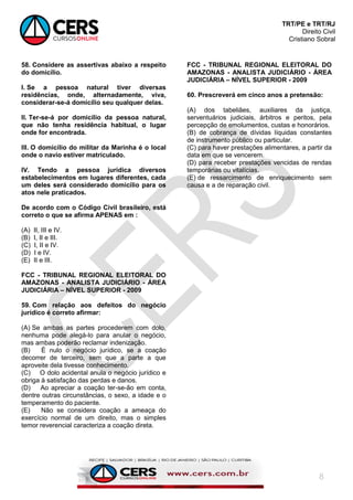 TRT/PE e TRT/RJ
Direito Civil
Cristiano Sobral
8
58. Considere as assertivas abaixo a respeito
do domicílio.
I. Se a pessoa natural tiver diversas
residências, onde, alternadamente, viva,
considerar-se-á domicílio seu qualquer delas.
II. Ter-se-á por domicílio da pessoa natural,
que não tenha residência habitual, o lugar
onde for encontrada.
III. O domicílio do militar da Marinha é o local
onde o navio estiver matriculado.
IV. Tendo a pessoa jurídica diversos
estabelecimentos em lugares diferentes, cada
um deles será considerado domicílio para os
atos nele praticados.
De acordo com o Código Civil brasileiro, está
correto o que se afirma APENAS em :
(A) II, III e IV.
(B) I, II e III.
(C) I, II e IV.
(D) I e IV.
(E) II e III.
FCC - TRIBUNAL REGIONAL ELEITORAL DO
AMAZONAS - ANALISTA JUDICIÁRIO - ÁREA
JUDICIÁRIA – NÍVEL SUPERIOR - 2009
59. Com relação aos defeitos do negócio
jurídico é correto afirmar:
(A) Se ambas as partes procederem com dolo,
nenhuma pode alegá-lo para anular o negócio,
mas ambas poderão reclamar indenização.
(B) É nulo o negócio jurídico, se a coação
decorrer de terceiro, sem que a parte a que
aproveite dela tivesse conhecimento.
(C) O dolo acidental anula o negócio jurídico e
obriga à satisfação das perdas e danos.
(D) Ao apreciar a coação ter-se-ão em conta,
dentre outras circunstâncias, o sexo, a idade e o
temperamento do paciente.
(E) Não se considera coação a ameaça do
exercício normal de um direito, mas o simples
temor reverencial caracteriza a coação direta.
FCC - TRIBUNAL REGIONAL ELEITORAL DO
AMAZONAS - ANALISTA JUDICIÁRIO - ÁREA
JUDICIÁRIA – NÍVEL SUPERIOR - 2009
60. Prescreverá em cinco anos a pretensão:
(A) dos tabeliães, auxiliares da justiça,
serventuários judiciais, árbitros e peritos, pela
percepção de emolumentos, custas e honorários.
(B) de cobrança de dívidas líquidas constantes
de instrumento público ou particular.
(C) para haver prestações alimentares, a partir da
data em que se vencerem.
(D) para receber prestações vencidas de rendas
temporárias ou vitalícias.
(E) de ressarcimento de enriquecimento sem
causa e a de reparação civil.
 
