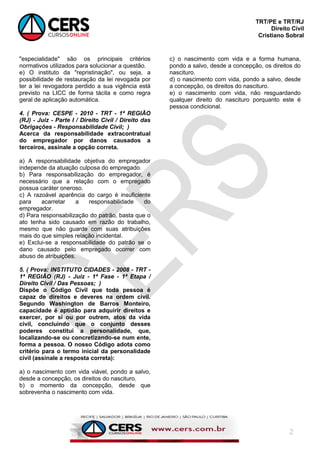 TRT/PE e TRT/RJ
Direito Civil
Cristiano Sobral
2
"especialidade" são os principais critérios
normativos utilizados para solucionar a questão.
e) O instituto da "repristinação", ou seja, a
possibilidade de restauração da lei revogada por
ter a lei revogadora perdido a sua vigência está
previsto na LICC de forma tácita e como regra
geral de aplicação automática.
4. ( Prova: CESPE - 2010 - TRT - 1ª REGIÃO
(RJ) - Juiz - Parte I / Direito Civil / Direito das
Obrigações - Responsabilidade Civil; )
Acerca da responsabilidade extracontratual
do empregador por danos causados a
terceiros, assinale a opção correta.
a) A responsabilidade objetiva do empregador
independe da atuação culposa do empregado.
b) Para responsabilização do empregador, é
necessário que a relação com o empregado
possua caráter oneroso.
c) A razoável aparência do cargo é insuficiente
para acarretar a responsabilidade do
empregador.
d) Para responsabilização do patrão, basta que o
ato tenha sido causado em razão do trabalho,
mesmo que não guarde com suas atribuições
mais do que simples relação incidental.
e) Exclui-se a responsabilidade do patrão se o
dano causado pelo empregado ocorrer com
abuso de atribuições.
5. ( Prova: INSTITUTO CIDADES - 2008 - TRT -
1ª REGIÃO (RJ) - Juiz - 1ª Fase - 1ª Etapa /
Direito Civil / Das Pessoas; )
Dispõe o Código Civil que toda pessoa é
capaz de direitos e deveres na ordem civil.
Segundo Washington de Barros Monteiro,
capacidade é aptidão para adquirir direitos e
exercer, por si ou por outrem, atos da vida
civil, concluindo que o conjunto desses
poderes constitui a personalidade, que,
localizando-se ou concretizando-se num ente,
forma a pessoa. O nosso Código adota como
critério para o termo inicial da personalidade
civil (assinale a resposta correta):
a) o nascimento com vida viável, pondo a salvo,
desde a concepção, os direitos do nascituro.
b) o momento da concepção, desde que
sobrevenha o nascimento com vida.
c) o nascimento com vida e a forma humana,
pondo a salvo, desde a concepção, os direitos do
nascituro.
d) o nascimento com vida, pondo a salvo, desde
a concepção, os direitos do nascituro.
e) o nascimento com vida, não resguardando
qualquer direito do nascituro porquanto este é
pessoa condicional.
 