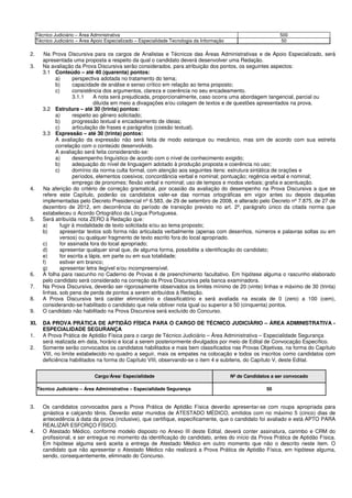 Técnico Judiciário – Área Administrativa 500
Técnico Judiciário – Área Apoio Especializado – Especialidade Tecnologia da Informação 50
2. Na Prova Discursiva para os cargos de Analistas e Técnicos das Áreas Administrativas e de Apoio Especializado, será
apresentada uma proposta a respeito da qual o candidato deverá desenvolver uma Redação.
3. Na avaliação da Prova Discursiva serão considerados, para atribuição dos pontos, os seguintes aspectos:
3.1 Conteúdo – até 40 (quarenta) pontos:
a) perspectiva adotada no tratamento do tema;
b) capacidade de análise e senso crítico em relação ao tema proposto;
c) consistência dos argumentos, clareza e coerência no seu encadeamento.
3.1.1 A nota será prejudicada, proporcionalmente, caso ocorra uma abordagem tangencial, parcial ou
diluída em meio a divagações e/ou colagem de textos e de questões apresentados na prova.
3.2 Estrutura – até 30 (trinta) pontos:
a) respeito ao gênero solicitado;
b) progressão textual e encadeamento de ideias;
c) articulação de frases e parágrafos (coesão textual).
3.3 Expressão – até 30 (trinta) pontos:
A avaliação da expressão não será feita de modo estanque ou mecânico, mas sim de acordo com sua estreita
correlação com o conteúdo desenvolvido.
A avaliação será feita considerando-se:
a) desempenho linguístico de acordo com o nível de conhecimento exigido;
b) adequação do nível de linguagem adotado à produção proposta e coerência no uso;
c) domínio da norma culta formal, com atenção aos seguintes itens: estrutura sintática de orações e
períodos, elementos coesivos; concordância verbal e nominal; pontuação; regência verbal e nominal;
emprego de pronomes; flexão verbal e nominal; uso de tempos e modos verbais; grafia e acentuação.
4. Na aferição do critério de correção gramatical, por ocasião da avaliação do desempenho na Prova Discursiva a que se
refere este Capítulo, poderão os candidatos valer-se das normas ortográficas em vigor antes ou depois daquelas
implementadas pelo Decreto Presidencial nº 6.583, de 29 de setembro de 2008, e alterado pelo Decreto nº 7.875, de 27 de
dezembro de 2012, em decorrência do período de transição previsto no art. 2º, parágrafo único da citada norma que
estabeleceu o Acordo Ortográfico da Língua Portuguesa.
5. Será atribuída nota ZERO à Redação que:
a) fugir à modalidade de texto solicitada e/ou ao tema proposto;
b) apresentar textos sob forma não articulada verbalmente (apenas com desenhos, números e palavras soltas ou em
versos) ou qualquer fragmento de texto escrito fora do local apropriado.
c) for assinada fora do local apropriado;
d) apresentar qualquer sinal que, de alguma forma, possibilite a identificação do candidato;
e) for escrita a lápis, em parte ou em sua totalidade;
f) estiver em branco;
g) apresentar letra ilegível e/ou incompreensível.
6. A folha para rascunho no Caderno de Provas é de preenchimento facultativo. Em hipótese alguma o rascunho elaborado
pelo candidato será considerado na correção da Prova Discursiva pela banca examinadora.
7. Na Prova Discursiva, deverão ser rigorosamente observados os limites mínimo de 20 (vinte) linhas e máximo de 30 (trinta)
linhas, sob pena de perda de pontos a serem atribuídos à Redação.
8. A Prova Discursiva terá caráter eliminatório e classificatório e será avaliada na escala de 0 (zero) a 100 (cem),
considerando-se habilitado o candidato que nela obtiver nota igual ou superior a 50 (cinquenta) pontos.
9. O candidato não habilitado na Prova Discursiva será excluído do Concurso.
XI. DA PROVA PRÁTICA DE APTIDÃO FÍSICA PARA O CARGO DE TÉCNICO JUDICIÁRIO – ÁREA ADMINISTRATIVA -
ESPECIALIDADE SEGURANÇA
1. A Prova Prática de Aptidão Física para o cargo de Técnico Judiciário – Área Administrativa – Especialidade Segurança
será realizada em data, horário e local a serem posteriormente divulgados por meio de Edital de Convocação Específico.
2. Somente serão convocados os candidatos habilitados e mais bem classificados nas Provas Objetivas, na forma do Capítulo
VIII, no limite estabelecido no quadro a seguir, mais os empates na colocação e todos os inscritos como candidatos com
deficiência habilitados na forma do Capítulo VIII, observando-se o item 4 e subitens, do Capítulo V, deste Edital.
Cargo/Área/ Especialidade Nº de Candidatos a ser convocado
Técnico Judiciário – Área Administrativa – Especialidade Segurança 50
3. Os candidatos convocados para a Prova Prática de Aptidão Física deverão apresentar-se com roupa apropriada para
ginástica e calçando tênis. Deverão estar munidos de ATESTADO MÉDICO, emitidos com no máximo 5 (cinco) dias de
antecedência à data da prova (inclusive), que certifique, especificamente, que o candidato foi avaliado e está APTO PARA
REALIZAR ESFORÇO FÍSICO.
4. O Atestado Médico, conforme modelo disposto no Anexo III deste Edital, deverá conter assinatura, carimbo e CRM do
profissional, e ser entregue no momento da identificação do candidato, antes do início da Prova Prática de Aptidão Física.
Em hipótese alguma será aceita a entrega de Atestado Médico em outro momento que não o descrito neste item. O
candidato que não apresentar o Atestado Médico não realizará a Prova Prática de Aptidão Física, em hipótese alguma,
sendo, consequentemente, eliminado do Concurso.
 