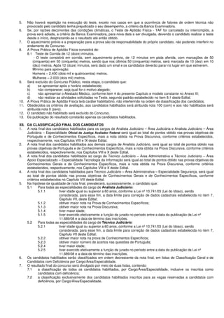 5. Não haverá repetição na execução do teste, exceto nos casos em que a ocorrência de fatores de ordem técnica não
provocado pelo candidato tenha prejudicado o seu desempenho, a critério da Banca Examinadora.
6. Se, por razões decorrentes das condições climáticas, o Teste de Aptidão Física - TAF for cancelado ou interrompido, a
prova será adiada, a critério da Banca Examinadora, para nova data a ser divulgada, devendo o candidato realizar o teste
desde o início, desprezando-se o resultado até então obtido.
7. O aquecimento prévio e a preparação para a prova são de responsabilidade do próprio candidato, não podendo interferir no
andamento do Concurso.
8. A Prova Prática de Aptidão Física consistirá de:
8.1 Teste de Corrida de 12 (doze) minutos.
- O teste consistirá em corrida, sem aquecimento prévio, de 12 minutos em pista aferida, com marcações de 50
(cinquenta) em 50 (cinquenta) metros, sendo que nos últimos 50 (cinquenta) metros, será marcada de 10 (dez) em 10
(dez) metros. Após 12 (doze) minutos, será dado um sinal e os candidatos deverão parar no lugar em que estiverem.
Mínimo para aprovação:
Homens – 2.400 (dois mil e quatrocentos) metros.
Mulheres – 2.000 (dois mil) metros.
9. Será excluído do Concurso Público, nesta etapa, o candidato que:
a) se apresentar após o horário estabelecido;
b) não comparecer, seja qual for o motivo alegado;
c) não apresentar o Atestado Médico, conforme item 4 do presente Capítulo e modelo constante no Anexo III;
d) não realizar as atividades solicitadas no Teste, segundo padrão estabelecido no item 8.1 deste Edital.
10. A Prova Prática de Aptidão Física terá caráter habilitatório, não interferindo na ordem de classificação dos candidatos.
11. Obedecidos os critérios de avaliação, aos candidatos habilitados será atribuída nota 100 (cem) e aos não habilitados será
atribuída nota 0 (zero).
12. O candidato não habilitado será excluído do Concurso.
13. Da publicação do resultado constarão apenas os candidatos habilitados.
XII. DA CLASSIFICAÇÃO FINAL DOS CANDIDATOS
1. A nota final dos candidatos habilitados para os cargos de Analista Judiciário – Área Judiciária e Analista Judiciário – Área
Judiciária – Especialidade Oficial de Justiça Avaliador Federal será igual ao total de pontos obtido nas provas objetivas de
Português e de Conhecimentos Específicos, mais a nota obtida na Prova Discursiva, conforme critérios estabelecidos,
respectivamente, nos Capítulos VIII e IX deste Edital.
2. A nota final dos candidatos habilitados aos demais cargos de Analista Judiciário, será igual ao total de pontos obtido nas
provas objetivas de Português e de Conhecimentos Específicos, mais a nota obtida na Prova Discursiva, conforme critérios
estabelecidos, respectivamente, nos Capítulos VIII e X deste Edital.
3. A nota final dos candidatos habilitados ao cargo de Técnico Judiciário – Área Administrativa e Técnico Judiciário – Área
Apoio Especializado – Especialidade Tecnologia da Informação será igual ao total de pontos obtido nas provas objetivas de
Conhecimentos Gerais e de Conhecimentos Específicos, mais a nota obtida na Prova Discursiva, conforme critérios
estabelecidos, respectivamente, nos Capítulos VIII e X deste Edital.
4. A nota final dos candidatos habilitados para Técnico Judiciário – Área Administrativa – Especialidade Segurança, será igual
ao total de pontos obtido nas provas objetivas de Conhecimentos Gerais e de Conhecimentos Específicos, conforme
critérios estabelecidos no Capítulo VIII deste Edital.
5. Na hipótese de igualdade de nota final, prevalecerá, sucessivamente, o candidato que:
5.1 Para todas as especialidades do cargo de Analista Judiciário:
5.1.1 tiver idade igual ou superior a 60 anos, conforme a Lei nº 10.741/03 (Lei do Idoso), sendo
considerada, para esse fim, a data limite para correção de dados cadastrais estabelecida no item 7,
Capítulo VII, deste Edital;
5.1.2 obtiver maior nota na Prova de Conhecimentos Específicos;
5.1.3 obtiver maior nota na Prova Discursiva;
5.1.4 tiver maior idade;
5.1.5 tiver exercido efetivamente a função de jurado no período entre a data da publicação da Lei nº
11.689/08 e a data de término das inscrições.
5.2 Para todas as especialidades do cargo de Técnico Judiciário:
5.2.1 tiver idade igual ou superior a 60 anos, conforme a Lei nº 10.741/03 (Lei do Idoso), sendo
considerada, para esse fim, a data limite para correção de dados cadastrais estabelecida no item 7,
Capítulo VII deste Edital;
5.2.2 obtiver maior nota na prova de Conhecimentos Específicos;
5.2.3 obtiver maior número de acertos nas questões de Português;
5.2.4 tiver maior idade;
5.2.5 tiver exercido efetivamente a função de jurado no período entre a data da publicação da Lei nº
11.689/08 e a data de término das inscrições.
6. Os candidatos habilitados serão classificados em ordem decrescente da nota final, em listas de Classificação Geral e de
Candidatos com Deficiência por Cargo/Área/Especialidade.
7. O resultado final do concurso será divulgado por meio de duas listas, contendo:
7.1 a classificação de todos os candidatos habilitados, por Cargo/Área/Especialidade, inclusive os inscritos como
candidatos com deficiência;
7.2 a classificação exclusivamente dos candidatos habilitados inscritos para as vagas reservadas a candidatos com
deficiência, por Cargo/Área/Especialidade.
 