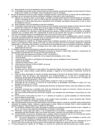 3.1 Após publicado o termo de desistência, este será irretratável.
3.2 A solicitação mencionada no item anterior deverá ser feita mediante requerimento dirigido ao Diretor-Geral do Tribunal
Regional do Trabalho da 18ª Região, antes da publicação do ato de nomeação.
4. No caso de desistência formal da posse, poderá o candidato requerer o posicionamento no final da lista de classificação e
prosseguir-se-á à nomeação dos demais candidatos habilitados, observada a ordem classificatória.
4.1 Optando por não tomar posse no prazo legal, o candidato nomeado poderá declinar temporariamente da nomeação e
solicitar a colocação de seu nome no final da lista dos aprovados para o cargo em que foi habilitado, passando a
posicionar-se no último lugar dessa lista e aguardando nova nomeação, que poderá concretizar-se ou não, no prazo
de validade do concurso.
4.2 Após publicado o termo de desistência, este será irretratável.
4.3 A solicitação mencionada no item anterior deverá ser feita mediante requerimento dirigido ao Diretor-Geral do Tribunal
Regional do Trabalho da 18ª Região dentro do prazo legal concedido ao candidato para tomar posse.
5. A critério da Administração do Tribunal Regional do Trabalho da 18ª Região, os candidatos aprovados e nomeados,
inclusive os candidatos com deficiência, serão designados para qualquer unidade judiciária ou administrativa de qualquer
localidade sob a jurisdição deste TRT, independente do local em que tenham feito inscrição ou prestado as provas do
concurso, devendo permanecer na localidade pelo prazo mínimo de 24 (vinte e quatro) meses.
6. Fica ciente o candidato habilitado que aceitando a nomeação deverá permanecer na localidade para a qual for nomeado,
não sendo apreciados pedidos de remoção antes de decorridos 24 (vinte e quatro) meses do efetivo exercício, exceto nas
situações prescritas em lei ou por interesse da Administração.
7. O Tribunal Regional do Trabalho da 18ª Região poderá ceder candidatos aprovados no Concurso de que trata o presente
Edital a outros órgãos do Poder Judiciário da União, com sede em Goiás, para fins de nomeação, obedecida a respectiva
classificação e conveniência administrativa, com observância da identidade do cargo e do expresso interesse do candidato.
7.1 O candidato que não aceitar a nomeação para outro órgão permanecerá na mesma posição na listagem de
classificação do Concurso.
8. O candidato nomeado deverá apresentar os seguintes documentos para fins de posse:
a) Comprovação de Escolaridade/Pré-Requisitos constantes do Capítulo II deste Edital, devendo o Comprovante de
Escolaridade ser apresentado em via original e fotocópia autenticada;
b) Comprovação dos requisitos enumerados no item 1 do Capítulo III;
c) Certidão de nascimento ou casamento, com as respectivas averbações, se for o caso;
d) Título de eleitor;
e) Certificado de Reservista ou de Dispensa de Incorporação, para os candidatos do sexo masculino;
f) Cédula de Identidade;
g) Cadastro de Pessoa Física – CPF;
h) Documento de inscrição no PIS ou PASEP, se houver;
i) Quatro fotos 2x2 recentes;
j) Curriculum Vitae (1 cópia);
k) Certidões para fins de posse em cargo público, dos seguintes Órgãos, dos locais onde haja residido nos últimos 5
(cinco) anos: Justiça Federal, Justiça Eleitoral (quitação e negativa de crime eleitoral) e Distribuidor Criminal do
Estado.
l) Cópia da última declaração de Imposto de Renda apresentada à Secretaria da Receita Federal, acompanhada do
respectivo recibo de entrega e das atualizações e/ou complementações ou, no caso de o nomeado não ser
declarante, apresentação de declaração de bens e valores firmada por ele próprio, nos termos da Lei nº 8.730/93, Lei
nº 8.429/92 e Instrução Normativa nº 05/94-TCU;
m) Declaração de acumulação de cargo ou função pública, quando for o caso, ou sua negativa;
n) Declaração de não ter sofrido, no exercício de função pública, as penalidades enumeradas no artigo 137 e seu
parágrafo único da Lei nº 8.112/90;
o) Atestado de antecedentes criminais, expedido pela Secretaria de Segurança Pública, onde haja residido nos últimos
cinco anos;
p) declaração constando que o candidato está ciente das atribuições dos cargos em concurso, inclusive nas que se
referem “a redigir, digitar e conferir expedientes diversos”.
8.1 Não serão aceitos protocolos dos documentos exigidos, nem fotocópias não autenticadas ou documentos em meio
digital.
8.2 Os documentos mencionados nos itens “k” e “o” deverão ser originais ou, quando expedidos via Internet deverão
possuir código de autenticação.
8.3 Além da documentação acima mencionada, serão exigidos outros formulários, a serem fornecidos pelo Tribunal
Regional do Trabalho da 18ª Região, à época da nomeação.
9. Além da apresentação dos documentos relacionados no item 8 deste Capítulo, a posse do candidato ficará condicionada à
realização de inspeção médica, mediante a apresentação do laudo médico de sanidade física e mental expedido pela
equipe de saúde do Tribunal Regional do Trabalho da 18ª Região .
9.1 Os candidatos habilitados para vagas reservadas às pessoas com deficiência também deverão cumprir o disposto no
item 9, sem prejuízo das exigências estabelecidas no Capítulo V deste Edital.
9.2 Observado o prazo legal para posse, o não comparecimento do candidato à inspeção médica na data e horário
agendados pela Administração, dado o seu caráter eliminatório, implicará a sua eliminação do Concurso.
9.3 A Administração convocará os candidatos para a inspeção médica constante do item 9 e os informará dos exames
laboratoriais e complementares a serem por eles apresentados naquela ocasião.
9.3.1 Os exames laboratoriais e complementares serão realizados às expensas dos candidatos e servirão como
elementos subsidiários à inspeção médica constante do item 9 deste Capítulo.
10. Os candidatos que não apresentarem os documentos no prazo previsto pela Lei nº 8.112/90, com a alteração da Lei nº
9.527/97, bem como os que não tomarem posse, terão tornados sem efeitos seus respectivos atos de nomeação.
11. O Tribunal Regional do Trabalho da 18ª Região, no momento do recebimento dos documentos para a posse, afixará 1
 