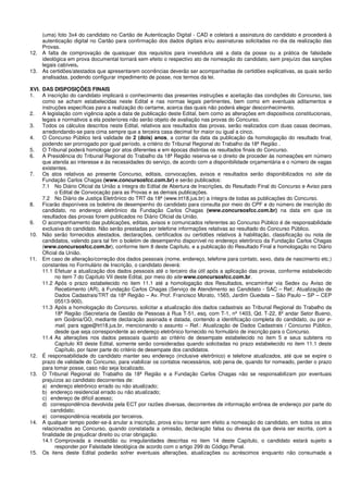 (uma) foto 3x4 do candidato no Cartão de Autenticação Digital - CAD e coletará a assinatura do candidato e procederá à
autenticação digital no Cartão para confirmação dos dados digitais e/ou assinaturas solicitadas no dia da realização das
Provas.
12. A falta de comprovação de quaisquer dos requisitos para investidura até a data da posse ou a prática de falsidade
ideológica em prova documental tornará sem efeito o respectivo ato de nomeação do candidato, sem prejuízo das sanções
legais cabíveis.
13. As certidões/atestados que apresentarem ocorrências deverão ser acompanhadas de certidões explicativas, as quais serão
analisadas, podendo configurar impedimento de posse, nos termos da lei.
XVI. DAS DISPOSIÇÕES FINAIS
1. A inscrição do candidato implicará o conhecimento das presentes instruções e aceitação das condições do Concurso, tais
como se acham estabelecidas neste Edital e nas normas legais pertinentes, bem como em eventuais aditamentos e
instruções específicas para a realização do certame, acerca das quais não poderá alegar desconhecimento.
2. A legislação com vigência após a data de publicação deste Edital, bem como as alterações em dispositivos constitucionais,
legais e normativos a ela posteriores não serão objeto de avaliação nas provas do Concurso.
3. Todos os cálculos descritos neste Edital, relativos aos resultados das provas, serão realizados com duas casas decimais,
arredondando-se para cima sempre que a terceira casa decimal for maior ou igual a cinco.
4. O Concurso Público terá validade de 2 (dois) anos, a contar da data da publicação da homologação do resultado final,
podendo ser prorrogado por igual período, a critério do Tribunal Regional do Trabalho da 18ª Região .
5. O Tribunal poderá homologar por atos diferentes e em épocas distintas os resultados finais do Concurso.
6. A Presidência do Tribunal Regional do Trabalho da 18ª Região reserva-se o direito de proceder às nomeações em número
que atenda ao interesse e às necessidades do serviço, de acordo com a disponibilidade orçamentária e o número de vagas
existentes.
7. Os atos relativos ao presente Concurso, editais, convocações, avisos e resultados serão disponibilizados no site da
Fundação Carlos Chagas (www.concursosfcc.com.br) e serão publicados:
7.1 No Diário Oficial da União a íntegra do Edital de Abertura de Inscrições, do Resultado Final do Concurso e Aviso para
o Edital de Convocação para as Provas e as demais publicações.
7.2 No Diário de Justiça Eletrônico do TRT da 18ª (www.trt18.jus.br) a íntegra de todas as publicações do Concurso.
8. Ficarão disponíveis os boletins de desempenho do candidato para consulta por meio do CPF e do número de inscrição do
candidato, no endereço eletrônico da Fundação Carlos Chagas (www.concursosfcc.com.br) na data em que os
resultados das provas forem publicados no Diário Oficial da União.
9. O acompanhamento das publicações, editais, avisos e comunicados referentes ao Concurso Público é de responsabilidade
exclusiva do candidato. Não serão prestadas por telefone informações relativas ao resultado do Concurso Público.
10. Não serão fornecidos atestados, declarações, certificados ou certidões relativos à habilitação, classificação ou nota de
candidatos, valendo para tal fim o boletim de desempenho disponível no endereço eletrônico da Fundação Carlos Chagas
(www.concursosfcc.com.br), conforme item 8 deste Capítulo, e a publicação do Resultado Final e homologação no Diário
Oficial da União.
11. Em caso de alteração/correção dos dados pessoais (nome, endereço, telefone para contato, sexo, data de nascimento etc.)
constantes no Formulário de Inscrição, o candidato deverá:
11.1 Efetuar a atualização dos dados pessoais até o terceiro dia útil após a aplicação das provas, conforme estabelecido
no item 7 do Capítulo VII deste Edital, por meio do site www.concursosfcc.com.br.
11.2 Após o prazo estabelecido no item 11.1 até a homologação dos Resultados, encaminhar via Sedex ou Aviso de
Recebimento (AR), à Fundação Carlos Chagas (Serviço de Atendimento ao Candidato - SAC – Ref.: Atualização de
Dados Cadastrais/TRT da 18ª Região – Av. Prof. Francisco Morato, 1565, Jardim Guedala – São Paulo – SP – CEP
05513-900).
11.3 Após a homologação do Concurso, solicitar a atualização dos dados cadastrais ao Tribunal Regional do Trabalho da
18ª Região (Secretaria de Gestão de Pessoas à Rua T-51, esq. com T-1, nº 1403, Qd. T-22, 8º andar Setor Bueno,
em Goiânia/GO, mediante declaração assinada e datada, contendo a identificação completa do candidato, ou por e-
mail, para sgpe@trt18.jus.br, mencionando o assunto – Ref.: Atualização de Dados Cadastrais / Concurso Público,
desde que seja correspondente ao endereço eletrônico fornecido no formulário de inscrição para o Concurso.
11.4 As alterações nos dados pessoais quanto ao critério de desempate estabelecido no item 5 e seus subitens no
Capítulo XII deste Edital, somente serão consideradas quando solicitadas no prazo estabelecido no item 11.1 deste
Capítulo, por fazer parte do critério de desempate dos candidatos.
12. É responsabilidade do candidato manter seu endereço (inclusive eletrônico) e telefone atualizados, até que se expire o
prazo de validade do Concurso, para viabilizar os contatos necessários, sob pena de, quando for nomeado, perder o prazo
para tomar posse, caso não seja localizado.
13. O Tribunal Regional do Trabalho da 18ª Região e a Fundação Carlos Chagas não se responsabilizam por eventuais
prejuízos ao candidato decorrentes de:
a) endereço eletrônico errado ou não atualizado;
b) endereço residencial errado ou não atualizado;
c) endereço de difícil acesso;
d) correspondência devolvida pela ECT por razões diversas, decorrentes de informação errônea de endereço por parte do
candidato;
e) correspondência recebida por terceiros.
14. A qualquer tempo poder-se-á anular a inscrição, prova e/ou tornar sem efeito a nomeação do candidato, em todos os atos
relacionados ao Concurso, quando constatada a omissão, declaração falsa ou diversa da que devia ser escrita, com a
finalidade de prejudicar direito ou criar obrigação.
14.1 Comprovada a inexatidão ou irregularidades descritas no item 14 deste Capítulo, o candidato estará sujeito a
responder por Falsidade Ideológica de acordo com o artigo 299 do Código Penal.
15. Os itens deste Edital poderão sofrer eventuais alterações, atualizações ou acréscimos enquanto não consumada a
 