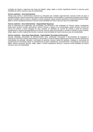 condições de higiene e segurança dos locais de trabalho; redigir, digitar e conferir expedientes diversos e executar outras
atividades de mesma natureza e grau de complexidade.
Técnico Judiciário – Área Administrativa
Prestar apoio técnico e administrativo pertinente às atribuições das unidades organizacionais; executar tarefas de apoio à
atividade judiciária; arquivar documentos; efetuar tarefas relacionadas à movimentação e à guarda de processos e documentos;
atender ao público interno e externo; classificar e autuar processos; realizar estudos, pesquisas e rotinas administrativas; redigir,
digitar e conferir expedientes diversos e executar outras atividades de mesma natureza e grau de complexidade.
Técnico Judiciário – Área Administrativa – Especialidade Segurança
Atuar na segurança dos magistrados, das autoridades, dos servidores e das instalações do Tribunal; realizar investigações
preliminares; conduzir veículos automotores; vistoriar veículos e registrar sua movimentação; prestar primeiros socorros às
vitimas de sinistros e outras situações de risco; fiscalizar as atividades de controle de entrada e saída de materiais,
equipamentos e volumes das dependências do tribunal; executar ações de prevenção e combate a incêndio e outros sinistros;
redigir, digitar e conferir expedientes diversos e executar outras atividades de mesma natureza e grau de complexidade.
Técnico Judiciário – Área Apoio Especializado – Especialidade Tecnologia da Informação
Executar atividades relacionadas ao desenvolvimento, teste, codificação, manutenção e documentação de programas e
sistemas de informática; prestar suporte técnico e treinamento a usuários; elaborar páginas para internet e intranet; identificar as
necessidades de produção, alteração e otimização de sistemas; executar tarefas de operação, instalação e manutenção de
equipamentos de informática; efetuar os procedimentos de cópia, transferência, armazenamento e recuperação de arquivos de
dados; elaborar pareceres técnicos; redigir, digitar e conferir expedientes diversos e executar outras atividades de mesma
natureza e grau de complexidade.
 