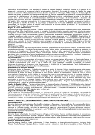 classificação e características. 7 Da alteração do contrato de trabalho: alteração unilateral e bilateral; o jus variandi. 8 Da
suspensão e interrupção do contrato de trabalho: caracterização e distinção. 9 Da rescisão do contrato de trabalho: das justas
causas; da despedida indireta; da dispensa arbitrária; da culpa recíproca; da indenização. 10 Do aviso prévio. 11 Da duração do
trabalho; da jornada de trabalho; dos períodos de descanso; do intervalo para repouso e alimentação; do descanso semanal
remunerado; do trabalho noturno e do trabalho extraordinário. 12 Do salário-mínimo; irredutibilidade e garantia. 13 Das férias: do
direito a férias e da sua duração; da concessão e da época das férias; da remuneração e do abono de férias. 14 Do salário e da
remuneração: conceito e distinções; composição do salário; modalidades de salário; formas e meios de pagamento do salário;
13.º salário. 15 Da prescrição e decadência. 16 Da segurança e medicina no trabalho: das atividades perigosas ou insalubres.
17 Da proteção ao trabalho do menor. 18 Da proteção ao trabalho da mulher; da estabilidade da gestante; da licença-
maternidade. 19 Do direito coletivo do trabalho: das convenções e acordos coletivos de trabalho. 20 Das comissões de
Conciliação Prévia. 21 Da renúncia e transação.
Noções de Direito Administrativo
1 Administração pública: princípios básicos. 2 Poderes administrativos: poder hierárquico; poder disciplinar; poder regulamentar;
poder de polícia. 3 Serviços Públicos: conceito e princípios. 4 Ato administrativo: conceito, requisitos e atributos; anulação,
revogação e convalidação; discricionariedade e vinculação. 5 Licitações e Contratos administrativos: Lei nº 8.666/93: Conceito,
finalidade, princípios, objeto, obrigatoriedade, dispensa, inexigibilidade e vedações, modalidades, procedimentos, anulação e
revogação, sanções, pregão presencial e eletrônico, sistema de registro de preços. Lei nº 10.520/2002. Características do
contrato administrativo. Formalização e fiscalização do contrato. Aspectos orçamentários e financeiros da execução do contrato.
Sanção administrativa. Equilíbrio econômico-financeiro. Garantia contratual. Alteração do objeto. Prorrogação do prazo de
vigência e de execução. 6. Servidores públicos: cargo, emprego e função públicos. 7. Lei nº 8.112/90 (Regime Jurídico dos
Servidores Públicos Civis da União). 8. Processo administrativo (Lei nº 9.784/99). 9. Improbidade administrativa (Lei nº 8.429,
de 2/6/92).
Administração Pública
1 Características básicas das organizações formais modernas: tipos de estrutura organizacional, natureza, finalidades e critérios
de departamentalização. 2 Convergências e diferenças entre a gestão pública e a gestão privada. 3 Gestão de resultados na
produção de serviços públicos. 4 Comunicação na gestão pública e gestão de redes organizacionais. 5 Gestão de desempenho.
6 Processo organizacional: planejamento, direção, comunicação, controle e avaliação. 7 Gestão estratégica: planejamentos
estratégico, tático e operacional. 8 Gestão de pessoas do quadro próprio e terceirizadas. 9 Gestão por Processos. 10 Gestão por
Projetos. 11 Gestão de contratos. 12 Gestão da Qualidade: excelência nos serviços públicos.
Orçamento Público
1. Conceitos. 2 Princípios orçamentários. 3 Orçamento-Programa: conceitos e objetivos. 4 Orçamento na Constituição Federal. 5
Proposta orçamentária: Elaboração, discussão, votação e aprovação. 6 Plano Plurianual – PPA, Lei de Diretrizes Orçamentárias
– LDO e Lei Orçamentária Anual – LOA. 7. Lei nº 4.320/64: Da Lei de Orçamento; Da receita; Da Despesa; Dos Créditos
Adicionais; Da execução do Orçamento. 8. Lei Complementar nº 101/2000 (Lei de Responsabilidade Fiscal): Do Planejamento;
Da Despesa Pública; Da Transparência, Controle e Fiscalização.
Administração de Recursos Humanos
Modelos de Gestão de Pessoas – Evolução dos modelos de gestão de pessoas. Fatores condicionantes de cada modelo.
Gestão Estratégica de Pessoas. Possibilidades e limites da gestão de pessoas como diferencial competitivo para o negócio.
Possibilidades e limites da gestão de pessoas no setor público. Gestão do desempenho. Gestão de clima e cultura
organizacional. Planejamento de RH. Gestão de processos de mudança organizacional: Conceito de mudança. Mudança e
inovação organizacional. Dimensões da mudança: estratégia, cultura organizacional, estilos de gestão, processos, estrutura e
sistemas de informação. Diagnóstico organizacional. Análise dos ambientes interno e externo. Estratégias para obter
sustentação ao processo de mudança. Negócio, missão, visão de futuro, valores. Indicadores de desempenho. Tipos de
indicadores. Variáveis componentes dos indicadores. Avaliação da Gestão Pública – Programa Nacional de Gestão Pública e
Desburocratização. Critérios de avaliação da gestão pública.
Noções de Gestão Pública: 1 Planejamento estratégico no Judiciário Brasileiro: Resolução nº 70/2009 do Conselho Nacional
de Justiça. 2 Orçamento Público: Conceito. Princípios orçamentários. Receitas e despesas extraorçamentárias. 3 Orçamento-
programa: conceitos e objetivos. 4 Orçamento na Constituição Federal. 5 Competência interpessoal. 6 Administração de
Recursos Materiais. 7 Ciclo PDCA: planejar, fazer, verificar, agir.
Regimento Interno do TRT 18ª Região
Da 18ª Região. Do Tribunal Regional do Trabalho: Da Organização do Tribunal; Da Direção; Do Tribunal Pleno; Da Comissão de
Acompanhamento de Juízes Não-Vitalícios; Da Presidência; Da Vice-Presidência; Do Corregedor; Da Ordem do Serviço no
Tribunal; Do Processo no Tribunal; Dos Recursos para o Tribunal; Do Pedido de Correição; Da Uniformização de Jurisprudência.
Das Varas do Trabalho. Do Procedimento Disciplinar Relativo aos Magistrados de 1°Grau.
ANALISTA JUDICIÁRIO – ÁREA ADMINISTRATIVA – ESPECIALIDADE CONTABILIDADE
Contabilidade Geral
Conceito, objetivo, campo de aplicação. Estrutura Conceitual para a Elaboração e Apresentação das Demonstrações Contábeis -
NBC T-1 Resolução CFC 1121/ 2008. Composição, conceitos, estrutura e forma de avaliação dos itens patrimoniais; Ativos,
Passivos e Patrimônio Líquido. Apuração do Resultado de Exercício. Demonstrações contábeis obrigatórias: estrutura,
conceitos, conteúdos e aplicabilidade de acordo com a Lei nº 11.638/2007. Análise e interpretação de demonstrativos contábeis
(quocientes de liquidez e endividamento).
Contabilidade Pública
Conceito, divisão e legislação. Exercício financeiro: definição, ano financeiro. Regimes contábeis: de caixa, de competência,
misto. Operações orçamentárias: receitas e despesas efetivas e por mutação patrimonial. Operações extra-orçamentárias:
receitas e despesas extra-orçamentárias. Variações patrimoniais. Restos a pagar. Auditoria no setor público: princípios, normas,
técnicas, procedimentos: relatório e pareceres.
Finanças Públicas e Orçamento
Finanças públicas. Papel do Estado na Economia. O Estado Brasileiro e o Desenvolvimento Econômico. Teoria do Gasto
Público. Receita Pública e Tributação. Sistema tributário nacional e federalismo fiscal. Orçamento público no Brasil. Políticas de
 