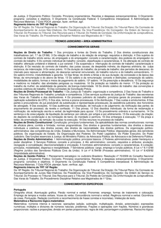 de Justiça. 2 Orçamento Público: Conceito. Princípios orçamentários. Receitas e despesas extraorçamentárias. 3 Orçamento-
programa: conceitos e objetivos. 4 Orçamento na Constituição Federal. 5 Competência interpessoal. 6 Administração de
Recursos Materiais. 7 Ciclo PDCA: planejar, fazer, verificar, agir.
Regimento Interno do TRT 18ª Região
Da 18ª Região. Do Tribunal Regional do Trabalho: Da Organização do Tribunal; Da Direção; Do Tribunal Pleno; Da Comissão de
Acompanhamento de Juízes Não-Vitalícios; Da Presidência; Da Vice-Presidência; Do Corregedor; Da Ordem do Serviço no
Tribunal; Do Processo no Tribunal; Dos Recursos para o Tribunal; Do Pedido de Correição; Da Uniformização de Jurisprudência.
Das Varas do Trabalho. Do Procedimento Disciplinar Relativo aos Magistrados de 1°Grau.
TÉCNICO JUDICIÁRIO – ÁREA ADMINISTRATIVA
CONHECIMENTOS GERAIS
Noções de Direito do Trabalho: 1 Dos princípios e fontes do Direito do Trabalho. 2 Dos direitos constitucionais dos
trabalhadores (art. 7.º da CF/88). 3 Da relação de trabalho e da relação de emprego: requisitos e distinção. 4 Dos sujeitos do
contrato de trabalho stricto sensu: do empregado e do empregador: conceito e caracterização; dos poderes do empregador no
contrato de trabalho. 5 Do contrato individual de trabalho: conceito, classificação e características. 6 Da alteração do contrato de
trabalho: alteração unilateral e bilateral; o jus variandi. 7 Da suspensão e interrupção do contrato de trabalho: caracterização e
distinção. 8 Da rescisão do contrato de trabalho: das justas causas; da despedida indireta; da dispensa arbitrária; da culpa
recíproca; da indenização. 9 Do aviso prévio. 10 Da duração do trabalho; da jornada de trabalho; dos períodos de descanso; do
intervalo para repouso e alimentação; do descanso semanal remunerado; do trabalho noturno e do trabalho extraordinário. 11
Do salário-mínimo; irredutibilidade e garantia. 12 Das férias: do direito a férias e da sua duração; da concessão e da época das
férias; da remuneração e do abono de férias. 13 Do salário e da remuneração: conceito e distinções; composição do salário;
modalidades de salário; formas e meios de pagamento do salário; 13º salário. 14 Da prescrição e decadência. 15 Da segurança
e medicina no trabalho: das atividades perigosas ou insalubres. 16 Da proteção ao trabalho do menor. 17 Da proteção ao
trabalho da mulher; da estabilidade da gestante; da licença-maternidade. 18 Do direito coletivo do trabalho: das convenções e
acordos coletivos de trabalho. 19 Das comissões de Conciliação Prévia.
Noções de Direito Processual do Trabalho: 1 Da Justiça do Trabalho: organização e competência. 2 Das Varas do Trabalho e
dos Tribunais Regionais do Trabalho: jurisdição e competência. 3 Dos serviços auxiliares da Justiça do Trabalho: das secretarias
das Varas do Trabalho e dos distribuidores. 4 Do processo judiciário do trabalho: princípios gerais do processo trabalhista
(aplicação subsidiária do CPC). 5 Dos atos, termos e prazos processuais. 6 Da distribuição. 7 Das custas e emolumentos. 8 Das
partes e procuradores; do jus postulandi; da substituição e representação processuais; da assistência judiciária; dos honorários
de advogado. 9 Das exceções. 10 Das audiências: de conciliação, de instrução e de julgamento; da notificação das partes; do
arquivamento do processo; da revelia e confissão. 11 Das provas. 12 Dos dissídios individuais: da forma de reclamação e
notificação; da reclamação escrita e verbal; da legitimidade para ajuizar. 13 Do procedimento ordinário e sumaríssimo. 14 Da
sentença e da coisa julgada; da liquidação da sentença: por cálculo, por artigos e por arbitramento. 15 Da execução: da citação;
do depósito da condenação e da nomeação de bens; do mandado e penhora. 16 Dos embargos à execução. 17 Da praça e
leilão; da arrematação; da remição; da custas na execução. 18 Dos recursos no processo do trabalho.
Noções de Direito Constitucional: Constituição: princípios fundamentais. Da aplicabilidade das normas constitucionais: normas
de eficácia plena, contida e limitada; normas programáticas. Dos direitos e garantias fundamentais: dos direitos e deveres
individuais e coletivos; dos direitos sociais; dos direitos de nacionalidade; dos direitos políticos. Da organização político-
administrativa: das competências da União, Estados e Municípios. Da Administração Pública: disposições gerais; dos servidores
públicos. Da organização do Estado. Da Organização dos Poderes: Do Poder Legislativo. Do Poder Executivo. Do Poder
Judiciário. Das funções essenciais à Justiça: do Ministério Público; da Advocacia Pública; da Advocacia e da Defensoria Pública.
Noções de Direito Administrativo: 1 Administração pública: princípios básicos. 2 Poderes administrativos: poder hierárquico e
poder disciplinar. 3 Serviços Públicos: conceito e princípios. 4 Ato administrativo: conceito, requisitos e atributos; anulação,
revogação e convalidação; discricionariedade e vinculação. 5 Contratos administrativos: conceito e características. 6 Licitação:
princípios, modalidades, dispensa e inexigibilidade. 7 Servidores públicos: cargo, emprego e função públicos. 8 Lei n.º 8.112/90
(Regime Jurídico dos Servidores Públicos Civis da União). 9 Lei nº 9.784/99 (Processo administrativo). 10 Lei n° 8.429/92
(Improbidade administrativa).
Noções de Gestão Pública: 1 Planejamento estratégico no Judiciário Brasileiro: Resolução nº 70/2009 do Conselho Nacional
de Justiça. 2 Orçamento Público: Conceito. Princípios orçamentários. Receitas e despesas extraorçamentárias. 3 Orçamento-
programa: conceitos e objetivos. 4 Orçamento na Constituição Federal. 5 Competência interpessoal. 6 Administração de
Recursos Materiais. 7 Ciclo PDCA: planejar, fazer, verificar, agir.
Regimento Interno do TRT 18ª Região
Da 18ª Região. Do Tribunal Regional do Trabalho: Da Organização do Tribunal; Da Direção; Do Tribunal Pleno; Da Comissão de
Acompanhamento de Juízes Não-Vitalícios; Da Presidência; Da Vice-Presidência; Do Corregedor; Da Ordem do Serviço no
Tribunal; Do Processo no Tribunal; Dos Recursos para o Tribunal; Do Pedido de Correição; Da Uniformização de Jurisprudência.
Das Varas do Trabalho. Do Procedimento Disciplinar Relativo aos Magistrados de 1°Grau.
CONHECIMENTOS ESPECÍFICOS
Português
Ortografia oficial. Acentuação gráfica. Flexão nominal e verbal. Pronomes: emprego, formas de tratamento e colocação.
Emprego de tempos e modos verbais. Vozes do verbo. Concordância nominal e verbal. Regência nominal e verbal. Ocorrência
de crase. Pontuação. Redação (confronto e reconhecimento de frases corretas e incorretas). Intelecção de texto.
Matemática e Raciocínio lógico-matemático
Matemática: números inteiros e racionais: operações (adição, subtração, multiplicação, divisão, potenciação); expressões
numéricas; múltiplos e divisores de números naturais; problemas. Frações e operações com frações. Números e grandezas
proporcionais: razões e proporções; divisão em partes proporcionais; regra de três; porcentagem e problemas. Raciocínio lógico-
 