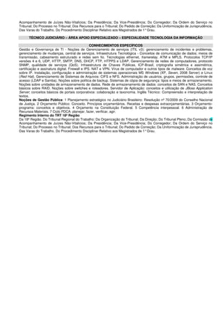 Acompanhamento de Juízes Não-Vitalícios; Da Presidência; Da Vice-Presidência; Do Corregedor; Da Ordem do Serviço no
Tribunal; Do Processo no Tribunal; Dos Recursos para o Tribunal; Do Pedido de Correição; Da Uniformização de Jurisprudência.
Das Varas do Trabalho. Do Procedimento Disciplinar Relativo aos Magistrados de 1°Grau.
TÉCNICO JUDICIÁRIO – ÁREA APOIO ESPECIALIZADO – ESPECIALIDADE TECNOLOGIA DA INFORMAÇÃO
CONHECIMENTOS ESPECÍFICOS
Gestão e Governança de TI - Noções de Gerenciamento de serviços (ITIL v3): gerenciamento de incidentes e problemas,
gerenciamento de mudanças, central de serviços. Infraestrutura Tecnológica - Conceitos de comunicação de dados; meios de
transmissão, cabeamento estruturado e redes sem fio. Tecnologias ethernet, framerelay, ATM e MPLS. Protocolos TCP/IP
versões 4 e 6, UDP, HTTP, SMTP, DNS, DHCP, FTP, HTPPS e LDAP. Gerenciamento de redes de computadores, protocolo
SNMP, qualidade de serviços (QoS). Infraestrutura de Chaves Públicas, ICP-Brasil, criptografia simétrica e assimétrica,
certificação e assinatura digital. Firewall e IPS. NAT e VPN. Vírus de computador e outros tipos de malware. Conceitos de voz
sobre IP. Instalação, configuração e administração de sistemas operacionais MS Windows (XP, Seven, 2008 Server) e Linux
(Red Hat). Gerenciamento de Sistemas de Arquivos: CIFS e NFS. Administração de usuários, grupos, permissões, controle de
acesso (LDAP e Samba). Noções sobre política de backup. Sistemas de cópia de segurança: tipos e meios de armazenamento.
Noções sobre unidades de armazenamento de dados. Rede de armazenamento de dados: conceitos de SAN e NAS. Conceitos
básicos sobre RAID. Noções sobre switches e roteadores. Servidor de Aplicação: conceitos e utilização de JBoss Application
Server; conceitos básicos de portais corporativos: colaboração e taxonomia. Inglês Técnico: Compreensão e interpretação de
textos.
Noções de Gestão Pública: 1 Planejamento estratégico no Judiciário Brasileiro: Resolução nº 70/2009 do Conselho Nacional
de Justiça. 2 Orçamento Público: Conceito. Princípios orçamentários. Receitas e despesas extraorçamentárias. 3 Orçamento-
programa: conceitos e objetivos. 4 Orçamento na Constituição Federal. 5 Competência interpessoal. 6 Administração de
Recursos Materiais. 7 Ciclo PDCA: planejar, fazer, verificar, agir.
Regimento Interno do TRT 18ª Região
Da 18ª Região. Do Tribunal Regional do Trabalho: Da Organização do Tribunal; Da Direção; Do Tribunal Pleno; Da Comissão de
Acompanhamento de Juízes Não-Vitalícios; Da Presidência; Da Vice-Presidência; Do Corregedor; Da Ordem do Serviço no
Tribunal; Do Processo no Tribunal; Dos Recursos para o Tribunal; Do Pedido de Correição; Da Uniformização de Jurisprudência.
Das Varas do Trabalho. Do Procedimento Disciplinar Relativo aos Magistrados de 1°Grau.
 