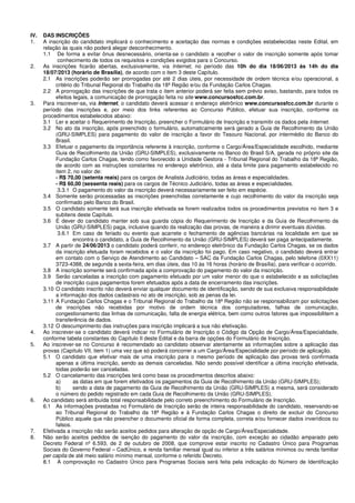 IV. DAS INSCRIÇÕES
1. A inscrição do candidato implicará o conhecimento e aceitação das normas e condições estabelecidas neste Edital, em
relação às quais não poderá alegar desconhecimento.
1.1 De forma a evitar ônus desnecessário, orienta-se o candidato a recolher o valor de inscrição somente após tomar
conhecimento de todos os requisitos e condições exigidos para o Concurso.
2. As inscrições ficarão abertas, exclusivamente, via Internet, no período das 10h do dia 18/06/2013 às 14h do dia
18/07/2013 (horário de Brasília), de acordo com o item 3 deste Capítulo.
2.1 As inscrições poderão ser prorrogadas por até 2 dias úteis, por necessidade de ordem técnica e/ou operacional, a
critério do Tribunal Regional do Trabalho da 18ª Região e/ou da Fundação Carlos Chagas.
2.2 A prorrogação das inscrições de que trata o item anterior poderá ser feita sem prévio aviso, bastando, para todos os
efeitos legais, a comunicação de prorrogação feita no site www.concursosfcc.com.br.
3. Para inscrever-se, via Internet, o candidato deverá acessar o endereço eletrônico www.concursosfcc.com.br durante o
período das inscrições e, por meio dos links referentes ao Concurso Público, efetuar sua inscrição, conforme os
procedimentos estabelecidos abaixo:
3.1 Ler e aceitar o Requerimento de Inscrição, preencher o Formulário de Inscrição e transmitir os dados pela Internet.
3.2 No ato da inscrição, após preenchido o formulário, automaticamente será gerado a Guia de Recolhimento da União
(GRU-SIMPLES) para pagamento do valor de inscrição a favor do Tesouro Nacional, por intermédio do Banco do
Brasil.
3.3 Efetuar o pagamento da importância referente à inscrição, conforme o Cargo/Área/Especialidade escolhido, mediante
Guia de Recolhimento da União (GRU-SIMPLES), exclusivamente no Banco do Brasil S/A, gerada no próprio site da
Fundação Carlos Chagas, tendo como favorecido a Unidade Gestora - Tribunal Regional do Trabalho da 18ª Região,
de acordo com as instruções constantes no endereço eletrônico, até a data limite para pagamento estabelecido no
item 2, no valor de:
- R$ 70,00 (setenta reais) para os cargos de Analista Judiciário, todas as áreas e especialidades.
- R$ 60,00 (sessenta reais) para os cargos de Técnico Judiciário, todas as áreas e especialidades.
3.3.1 O pagamento do valor da inscrição deverá necessariamente ser feito em espécie.
3.4 Somente serão processadas as inscrições preenchidas corretamente e cujo recolhimento do valor da inscrição seja
confirmado pelo Banco do Brasil.
3.5 O candidato somente terá sua inscrição efetivada se forem realizados todos os procedimentos previstos no item 3 e
subitens deste Capítulo.
3.6 É dever do candidato manter sob sua guarda cópia do Requerimento de Inscrição e da Guia de Recolhimento da
União (GRU-SIMPLES) paga, inclusive quando da realização das provas, de maneira a dirimir eventuais dúvidas.
3.6.1 Em caso de feriado ou evento que acarrete o fechamento de agências bancárias na localidade em que se
encontra o candidato, a Guia de Recolhimento da União (GRU-SIMPLES) deverá ser paga antecipadamente.
3.7 A partir de 24/06/2013 o candidato poderá conferir, no endereço eletrônico da Fundação Carlos Chagas, se os dados
da inscrição efetuada foram recebidos e o valor da inscrição foi pago. Em caso negativo, o candidato deverá entrar
em contato com o Serviço de Atendimento ao Candidato – SAC da Fundação Carlos Chagas, pelo telefone (0XX11)
3723-4388, de segunda a sexta-feira, em dias úteis, das 10 às 16 horas (horário de Brasília), para verificar o ocorrido.
3.8 A inscrição somente será confirmada após a comprovação do pagamento do valor da inscrição.
3.9 Serão canceladas a inscrição com pagamento efetuado por um valor menor do que o estabelecido e as solicitações
de inscrição cujos pagamentos forem efetuados após a data de encerramento das inscrições.
3.10 O candidato inscrito não deverá enviar qualquer documento de identificação, sendo de sua exclusiva responsabilidade
a informação dos dados cadastrais no ato de inscrição, sob as penas da lei.
3.11 A Fundação Carlos Chagas e o Tribunal Regional do Trabalho da 18ª Região não se responsabilizam por solicitações
de inscrições não recebidas por motivo de ordem técnica dos computadores, falhas de comunicação,
congestionamento das linhas de comunicação, falta de energia elétrica, bem como outros fatores que impossibilitem a
transferência de dados.
3.12 O descumprimento das instruções para inscrição implicará a sua não efetivação.
4. Ao inscrever-se o candidato deverá indicar no Formulário de Inscrição o Código da Opção de Cargo/Área/Especialidade,
conforme tabela constantes do Capítulo II deste Edital e da barra de opções do Formulário de Inscrição.
5. Ao inscrever-se no Concurso é recomendado ao candidato observar atentamente as informações sobre a aplicação das
provas (Capítulo VII, item 1) uma vez que só poderá concorrer a um Cargo/Área/Especialidade por período de aplicação.
5.1 O candidato que efetivar mais de uma inscrição para o mesmo período de aplicação das provas terá confirmada
apenas a última inscrição, sendo as demais canceladas. Não sendo possível identificar a última inscrição efetivada,
todas poderão ser canceladas.
5.2 O cancelamento das inscrições terá como base os procedimentos descritos abaixo:
a) as datas em que forem efetivados os pagamentos da Guia de Recolhimento da União (GRU-SIMPLES);
b) sendo a data de pagamento da Guia de Recolhimento da União (GRU-SIMPLES) a mesma, será considerado
o número do pedido registrado em cada Guia de Recolhimento da União (GRU-SIMPLES).
6. Ao candidato será atribuída total responsabilidade pelo correto preenchimento do Formulário de Inscrição.
6.1 As informações prestadas no Formulário de Inscrição serão de inteira responsabilidade do candidato, reservando-se
ao Tribunal Regional do Trabalho da 18ª Região e à Fundação Carlos Chagas o direito de excluir do Concurso
Público aquele que não preencher o documento oficial de forma completa, correta e/ou fornecer dados inverídicos ou
falsos.
7. Efetivada a inscrição não serão aceitos pedidos para alteração de opção de Cargo/Área/Especialidade.
8. Não serão aceitos pedidos de isenção do pagamento do valor da inscrição, com exceção ao cidadão amparado pelo
Decreto Federal nº 6.593, de 2 de outubro de 2008, que comprove estar inscrito no Cadastro Único para Programas
Sociais do Governo Federal – CadÚnico, e renda familiar mensal igual ou inferior a três salários mínimos ou renda familiar
per capita de até meio salário mínimo mensal, conforme o referido Decreto.
8.1 A comprovação no Cadastro Único para Programas Sociais será feita pela indicação do Número de Identificação
 