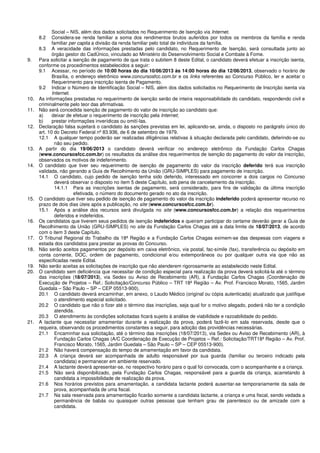 Social – NIS, além dos dados solicitados no Requerimento de Isenção via Internet.
8.2 Considera-se renda familiar a soma dos rendimentos brutos auferidos por todos os membros da família e renda
familiar per capita a divisão da renda familiar pelo total de indivíduos da família.
8.3 A veracidade das informações prestadas pelo candidato, no Requerimento de Isenção, será consultada junto ao
órgão gestor do CadÚnico, vinculado ao Ministério do Desenvolvimento Social e Combate à Fome.
9. Para solicitar a isenção de pagamento de que trata o subitem 8 deste Edital, o candidato deverá efetuar a inscrição isenta,
conforme os procedimentos estabelecidos a seguir:
9.1 Acessar, no período de 10:00 horas do dia 10/06/2013 às 14:00 horas do dia 12/06/2013, observado o horário de
Brasília, o endereço eletrônico www.concursosfcc.com.br e os links referentes ao Concurso Público, ler e aceitar o
Requerimento para inscrição isenta de Pagamento.
9.2 Indicar o Número de Identificação Social – NIS, além dos dados solicitados no Requerimento de Inscrição isenta via
Internet.
10. As informações prestadas no requerimento de isenção serão de inteira responsabilidade do candidato, respondendo civil e
criminalmente pelo teor das afirmativas.
11. Não será concedida isenção de pagamento do valor de inscrição ao candidato que:
a) deixar de efetuar o requerimento de inscrição pela Internet;
b) prestar informações inverídicas ou omití-las.
12. Declaração falsa sujeitará o candidato às sanções previstas em lei, aplicando-se, ainda, o disposto no parágrafo único do
art. 10 do Decreto Federal nº 83.936, de 6 de setembro de 1979.
12.1 A qualquer tempo poderão ser realizadas diligências relativas à situação declarada pelo candidato, deferindo-se ou
não seu pedido.
13. A partir do dia 19/06/2013 o candidato deverá verificar no endereço eletrônico da Fundação Carlos Chagas
(www.concursosfcc.com.br) os resultados da análise dos requerimentos de isenção do pagamento do valor da inscrição,
observados os motivos de indeferimento.
14. O candidato que tiver seu requerimento de isenção de pagamento do valor da inscrição deferido terá sua inscrição
validada, não gerando a Guia de Recolhimento da União (GRU-SIMPLES) para pagamento de inscrição.
14.1 O candidato, cujo pedido de isenção tenha sido deferido, interessado em concorrer a dois cargos no Concurso
deverá observar o disposto no item 5 deste Capítulo, sob pena de cancelamento da inscrição.
14.1.1 Para as inscrições isentas de pagamento, será considerado, para fins de validação da última inscrição
efetivada, o número do documento gerado no ato da inscrição.
15. O candidato que tiver seu pedido de isenção de pagamento do valor da inscrição indeferido poderá apresentar recurso no
prazo de dois dias úteis após a publicação, no site (www.concursosfcc.com.br).
15.1 Após a análise dos recursos será divulgada no site (www.concursosfcc.com.br) a relação dos requerimentos
deferidos e indeferidos.
16. Os candidatos que tiverem seus pedidos de isenção indeferidos e queiram participar do certame deverão gerar a Guia de
Recolhimento da União (GRU-SIMPLES) no site da Fundação Carlos Chagas até a data limite de 18/07/2013, de acordo
com o item 3 deste Capítulo.
17. O Tribunal Regional do Trabalho da 18ª Região e a Fundação Carlos Chagas eximem-se das despesas com viagens e
estada dos candidatos para prestar as provas do Concurso.
18. Não serão aceitos pagamentos por depósito em caixa eletrônico, via postal, fac-símile (fax), transferência ou depósito em
conta corrente, DOC, ordem de pagamento, condicional e/ou extemporâneos ou por qualquer outra via que não as
especificadas neste Edital.
19. Não serão aceitas as solicitações de inscrição que não atenderem rigorosamente ao estabelecido neste Edital.
20. O candidato sem deficiência que necessitar de condição especial para realização da prova deverá solicitá-la até o término
das inscrições (18/07/2013), via Sedex ou Aviso de Recebimento (AR), à Fundação Carlos Chagas (Coordenação de
Execução de Projetos – Ref.: Solicitação/Concurso Público – TRT 18ª Região – Av. Prof. Francisco Morato, 1565, Jardim
Guedala – São Paulo – SP – CEP 05513-900).
20.1 O candidato deverá encaminhar, em anexo, o Laudo Médico (original ou cópia autenticada) atualizado que justifique
o atendimento especial solicitado.
20.2 O candidato que não o fizer até o término das inscrições, seja qual for o motivo alegado, poderá não ter a condição
atendida.
20.3 O atendimento às condições solicitadas ficará sujeito à análise de viabilidade e razoabilidade do pedido.
21. A lactante que necessitar amamentar durante a realização da prova, poderá fazê-lo em sala reservada, desde que o
requeira, observando os procedimentos constantes a seguir, para adoção das providências necessárias.
21.1 Encaminhar sua solicitação, até o término das inscrições (18/07/2013), via Sedex ou Aviso de Recebimento (AR), à
Fundação Carlos Chagas (A/C Coordenação de Execução de Projetos – Ref.: Solicitação/TRT18ª Região – Av. Prof.
Francisco Morato, 1565, Jardim Guedala – São Paulo – SP – CEP 05513-900).
21.2 Não haverá compensação do tempo de amamentação em favor da candidata.
22.3 A criança deverá ser acompanhada de adulto responsável por sua guarda (familiar ou terceiro indicado pela
candidata) e permanecer em ambiente reservado.
21.4 A lactante deverá apresentar-se, no respectivo horário para o qual foi convocada, com o acompanhante e a criança.
21.5 Não será disponibilizado, pela Fundação Carlos Chagas, responsável para a guarda da criança, acarretando à
candidata a impossibilidade de realização da prova.
21.6 Nos horários previstos para amamentação, a candidata lactante poderá ausentar-se temporariamente da sala de
prova, acompanhada de uma fiscal.
21.7 Na sala reservada para amamentação ficarão somente a candidata lactante, a criança e uma fiscal, sendo vedada a
permanência de babás ou quaisquer outras pessoas que tenham grau de parentesco ou de amizade com a
candidata.
 