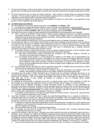 2. As Provas de Português, Conhecimentos Gerais e Conhecimentos Específicos constarão de questões objetivas de múltipla
escolha (com cinco alternativas cada questão) e versarão sobre assuntos constantes do Conteúdo Programático do Anexo
II.
3. As Provas Discursivas para os cargos de Analista Judiciário - Área Judiciária; e demais Áreas dos cargos de Analista
Judiciário e Técnico Judiciário reger-se-ão conforme disposto, respectivamente, nos Capítulos IX e X, deste Edital, e serão
realizadas no mesmo dia e período de aplicação das provas objetivas.
4. A Prova Prática de Aptidão Física reger-se-á conforme disposto no Capítulo XI, deste Edital, e será aplicada em data
posterior à data de aplicação das provas objetivas.
VII. DA PRESTAÇÃO DAS PROVAS
1. As Provas Objetivas e Discursivas estão previstas para o dia 18/08/2013, em Goiânia – GO.
1.1 As provas para os cargos de Analista Judiciário e Técnico Judiciário serão aplicadas em períodos distintos.
2. As Provas Práticas de Aptidão Física para o cargo de Técnico Judiciário - Área Administrativa - Especialidade Segurança,
serão realizadas na cidade de Goiânia – GO, com previsão de aplicação para o dia 27/10/2013.
3. A aplicação das provas nas datas previstas dependerá da disponibilidade de locais adequados à sua realização.
3.1 Caso o número de candidatos inscritos exceda a oferta de lugares adequados existentes nos colégios localizados
nas cidades indicadas no item 1 deste Capítulo, a Fundação Carlos Chagas reserva-se o direito de alocá-los em
cidades próximas às determinadas para aplicação das provas, não assumindo qualquer responsabilidade quanto ao
transporte e alojamento desses candidatos.
3.2 Havendo alteração da data prevista, as provas somente poderão ocorrer em sábados, domingos ou feriados.
4. A confirmação das datas e as informações sobre horários e locais serão divulgadas oportunamente por meio de Edital de
Convocação para as Provas a ser publicado no Diário Eletrônico da Justiça do Trabalho (www.trt18.jus.br), no Diário Oficial
da União, por meio de Aviso, no endereço (www.concursosfcc.com.br) e por meio de Cartões Informativos que serão
encaminhados aos candidatos por correio eletrônico (e-mail). Para tanto, é fundamental que o endereço eletrônico
constante no Formulário de Inscrição esteja completo e correto.
4.1 O candidato receberá o Cartão Informativo por e-mail, no endereço eletrônico informado no ato da inscrição, sendo
de sua exclusiva responsabilidade a manutenção/atualização de seu correio eletrônico.
4.1.1 Não serão encaminhados Cartões Informativos de candidatos cujo endereço eletrônico informado no
Formulário de Inscrição esteja incompleto ou incorreto.
4.1.2 A Fundação Carlos Chagas e o Tribunal Regional do Trabalho da 18ª Região não se responsabilizam por
informações de endereço incorretas, incompletas ou por falha na entrega de mensagens eletrônicas causada
por endereço eletrônico incorreto ou por problemas no provedor de acesso do candidato tais como: caixa de
correio eletrônico cheia, filtros anti-spam, eventuais truncamentos ou qualquer outro problema de ordem
técnica, sendo aconselhável sempre consultar o site da Fundação Carlos Chagas para verificar as informações
que lhe são pertinentes.
4.2 A comunicação feita por intermédio de e-mail é meramente informativa. O candidato deverá acompanhar no Diário
Oficial da União a publicação do Edital de Convocação para Provas.
4.2.1 O envio de comunicação pessoal dirigida ao candidato, ainda que extraviada ou por qualquer motivo não
recebida, não desobriga o candidato do dever de consultar o Edital de Convocação para Provas.
5. O candidato que não receber o Cartão Informativo até o 3º (terceiro) dia que antecede a aplicação das provas ou em
havendo dúvidas quanto ao local, data e horário de realização das provas, deverá entrar em contato com o Serviço de
Atendimento ao Candidato – SAC da Fundação Carlos Chagas, pelo telefone (0XX11) 3723-4388, de segunda a sexta-
feira, úteis, das 10 às 16 horas (horário de Brasília), ou consultar o site da Fundação Carlos Chagas
(www.concursosfcc.com.br).
6. Ao candidato só será permitida a realização das provas na respectiva data, local e horário constantes no Edital de
Convocação para a realização das respectivas Provas, no site da Fundação Carlos Chagas e no Cartão Informativo.
7. Os eventuais erros de digitação verificados no Cartão Informativo enviado ao candidato, ou erros observados nos
documentos impressos, entregues ao candidato no dia da realização das provas, quanto a nome, número de documento de
identidade, sexo, data de nascimento, endereço e função de jurado, deverão ser corrigidos por meio do site da Fundação
Carlos Chagas (www.concursosfcc.com.br), de acordo com as instruções constantes da página do Concurso, até o
terceiro dia útil após a aplicação das Provas Objetivas e Discursiva – Redação.
7.1 O candidato que não solicitar as correções dos dados pessoais nos termos do item 7 deverá arcar, exclusivamente,
com as consequências advindas de sua omissão.
8. Caso haja inexatidão na informação relativa à opção de Cargo/Área/Especialidade e/ou à condição de deficiente, o
candidato deverá entrar em contato com o Serviço de Atendimento ao Candidato – SAC da Fundação Carlos Chagas com,
no mínimo, 48 (quarenta e oito) horas de antecedência da data de realização das provas, pelo telefone (0XX11) 3723-4388
de segunda a sexta-feira, úteis, das 10 às 16 horas, horário de Brasília.
8.1 A alteração de opção de Cargo/Área/Especialidade somente será processada na hipótese de o dado expresso pelo
candidato em seu Formulário de Inscrição ter sido transcrito erroneamente para o Cartão Informativo e disponível no
site da Fundação Carlos Chagas.
8.2 Não será admitida troca de opção de Cargo/Área/Especialidade.
8.3 O candidato que não entrar em contato com o SAC no prazo mencionado será o exclusivo responsável pelas
consequências advindas de sua omissão.
9. Somente será admitido à sala de provas o candidato que estiver portando documento de identidade original que bem o
identifique, como: Carteiras e/ou Cédulas de Identidade expedidas pelas Secretarias de Segurança Pública, pelas Forças
Armadas, pela Polícia Militar, pelo Ministério das Relações Exteriores; Cédula de Identidade para Estrangeiros; Cédulas de
Identidade fornecidas por Órgãos Públicos ou Conselhos de Classe que, por força de Lei Federal, valem como documento
de identidade, como por exemplo, as da OAB, CREA, CRM, CRC etc.; Certificado de Reservista; Passaporte; Carteira de
Trabalho e Previdência Social, bem como Carteira Nacional de Habilitação (com fotografia, na forma da Lei nº 9.503/97).
9.1 Os documentos deverão estar em perfeitas condições, de forma a permitir, com clareza, a identificação do candidato.
 