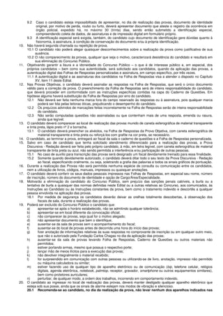 9.2 Caso o candidato esteja impossibilitado de apresentar, no dia de realização das provas, documento de identidade
original, por motivo de perda, roubo ou furto, deverá apresentar documento que ateste o registro da ocorrência em
órgão policial, expedido há, no máximo 30 (trinta) dias, sendo então submetido a identificação especial,
compreendendo coleta de dados, de assinaturas e de impressão digital em formulário próprio.
9.3 A identificação especial será exigida, também, do candidato cujo documento de identificação gere dúvidas quanto à
fisionomia, à assinatura, à condição de conservação do documento e/ou à própria identificação.
10. Não haverá segunda chamada ou repetição de prova.
10.1 O candidato não poderá alegar quaisquer desconhecimentos sobre a realização da prova como justificativa de sua
ausência.
10.2 O não comparecimento às provas, qualquer que seja o motivo, caracterizará desistência do candidato e resultará em
sua eliminação do Concurso Público.
11. Objetivando garantir a lisura e a idoneidade do Concurso Público – o que é de interesse público e, em especial, dos
próprios candidatos – bem como sua autenticidade, será solicitado aos candidatos, quando da aplicação das provas, a
autenticação digital das Folhas de Respostas personalizadas e assinatura, em campo específico, por três vezes.
11.1 A autenticação digital e as assinaturas dos candidatos na Folha de Respostas visa a atender o disposto no Capítulo
XV, item 11 deste Edital.
12. Nas Provas Objetivas, o candidato deverá assinalar as respostas na Folha de Respostas, que será o único documento
válido para a correção da prova. O preenchimento da Folha de Respostas será de inteira responsabilidade do candidato,
que deverá proceder em conformidade com as instruções específicas contidas na capa do Caderno de Questões. Em
hipótese alguma haverá substituição da Folha de Respostas por erro do candidato.
12.1 Não deverá ser feita nenhuma marca fora do campo reservado às respostas ou à assinatura, pois qualquer marca
poderá ser lida pelas leitoras óticas, prejudicando o desempenho do candidato.
12.2 Os prejuízos advindos de marcações feitas incorretamente na Folha de Respostas serão de inteira responsabilidade
do candidato.
12.3 Não serão computadas questões não assinaladas ou que contenham mais de uma resposta, emenda ou rasura,
ainda que legível.
13. O candidato deverá comparecer ao local de realização das provas munido de caneta esferográfica de material transparente
e tinta preta, lápis preto nº 2 e borracha.
13.1 O candidato deverá preencher os alvéolos, na Folha de Respostas da Prova Objetiva, com caneta esferográfica de
material transparente e tinta preta ou reforçá-los com grafite na cor preta, se necessário.
14. O candidato, ao terminar a prova, entregará ao fiscal da sala o caderno de questões e a Folha de Respostas personalizada.
15. Salvo em caso de candidato que tenha solicitado atendimento diferenciado para a realização das provas, a Prova
Discursiva - Redação deverá ser feita pelo próprio candidato, à mão, em letra legível, com caneta esferográfica de material
transparente de tinta preta ou azul, não sendo permitida a interferência e/ou participação de outras pessoas.
15.1 No caso de auxílio para transcrição das provas será designado um fiscal devidamente treinado para essa finalidade.
15.2 Somente quando devidamente autorizado, o candidato deverá ditar todo o seu texto da Prova Discursiva - Redação
ao fiscal, especificando oralmente, ou seja, soletrando a grafia das palavras e todos os sinais gráficos de pontuação.
16. Durante a realização das Provas não será permitida nenhuma espécie de consulta ou comunicação entre os candidatos,
nem a utilização de livros, códigos, manuais, impressos ou quaisquer anotações.
17. O candidato deverá conferir os seus dados pessoais impressos nas Folhas de Respostas, em especial seu nome, número
de inscrição, número do documento de identidade e opção de Cargo/Área/Especialidade.
18. Motivarão a eliminação do candidato do Concurso Público, sem prejuízo das sanções penais cabíveis, a burla ou a
tentativa de burla a quaisquer das normas definidas neste Edital ou a outras relativas ao Concurso, aos comunicados, às
Instruções ao Candidato ou às Instruções constantes da prova, bem como o tratamento indevido e descortês a qualquer
pessoa envolvida na aplicação das provas.
18.1 Por medida de segurança os candidatos deverão deixar as orelhas totalmente descobertas, à observação dos
fiscais de sala, durante a realização das provas.
19. Poderá ser excluído do Concurso Público o candidato que:
a) apresentar-se após o horário estabelecido, não se admitindo qualquer tolerância;
b) apresentar-se em local diferente da convocação oficial;
c) não comparecer às provas, seja qual for o motivo alegado;
d) não apresentar documento que bem o identifique;
e) ausentar-se da sala de provas sem o acompanhamento do fiscal;
f) ausentar-se do local de provas antes de decorrida uma hora do início das provas;
g) fizer anotação de informações relativas às suas respostas no comprovante de inscrição ou em qualquer outro meio,
que não o autorizado pela Fundação Carlos Chagas no dia da aplicação das provas;
h) ausentar-se da sala de provas levando Folha de Respostas, Caderno de Questões ou outros materiais não
permitidos;
i) estiver portando armas, mesmo que possua o respectivo porte;
j) lançar mão de meios ilícitos para a execução das provas;
k) não devolver integralmente o material recebido;
l) for surpreendido em comunicação com outras pessoas ou utilizando-se de livro, anotação, impresso não permitido
ou máquina calculadora ou similar;
m) estiver fazendo uso de qualquer tipo de aparelho eletrônico ou de comunicação (bip, telefone celular, relógios
digitais, agenda eletrônica, notebook, palmtop, receptor, gravador, smartphone ou outros equipamentos similares),
bem como protetores auriculares;
n) perturbar, de qualquer modo, a ordem dos trabalhos, incorrendo em comportamento indevido.
20. O candidato ao ingressar no local de realização das provas, deverá manter desligado qualquer aparelho eletrônico que
esteja sob sua posse, ainda que os sinais de alarme estejam nos modos de vibração e silencioso.
20.1 Recomenda-se ao candidato, no dia da realização da prova, não levar nenhum dos aparelhos indicados nas
 