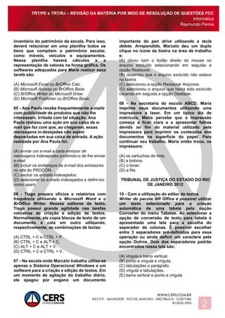 TRT/PE e TRT/RJ – REVISÃO DA MATÉRIA POR MEIO DE RESOLUÇÃO DE QUESTÕES FCC
Informática
Raymundo Penna
2
inventário do patrimônio da escola. Para isso,
deverá relacionar em uma planilha todos os
bens que compõem o patrimônio escolar,
como móveis, veículos e equipamentos.
Nessa planilha haverá cálculos e a
representação de valores na forma gráfica. Os
softwares adequados para Maria realizar essa
tarefa são:
(A) Microsoft Excel ou BrOffice Calc.
(B) Microsoft Access ou BrOffice Base.
(C) BrOffice Writer ou Microsoft Draw.
(D) Microsoft Publisher ou BrOffice Basic.
05 - Ana Paula recebe frequentemente e-mails
com publicidade de produtos que não lhe
interessam. Irritada com tal situação, Ana
Paula realizou uma ação em sua caixa de e-
mail que faz com que, ao chegarem, essas
mensagens in-desejadas não sejam
depositadas em sua caixa de entrada. A ação
realizada por Ana Paula foi:
(A) enviar um e-mail a cada emissor de
mensagens indesejadas proibindo-o de lhe enviar
e-mail.
(B) incluir os endereços de e-mail dos emissores
no site do PROCON.
(C) excluir os e-mails indesejados.
(D) selecionar os e-mails indesejados e defini-los
como spam.
06 - Tiago prepara ofícios e relatórios com
frequência utilizando o Microsoft Word e o
BrOffice Writer. Nesses editores de texto,
Tiago possui grande agilidade nas tarefas
rotineiras de criação e edição de textos.
Normalmente, ele copia blocos de texto de um
documento e cola em outro utilizando,
respectivamente, as combinações de teclas:
(A) CTRL + C e CTRL + P.
(B) CTRL + C e ALT + C.
(C) ALT + C e ALT + V.
(D) CTRL + C e CTRL + V.
07 - Na escola onde Marcelo trabalha utiliza-se
apenas o Sistema Operacional Windows e um
software para a criação e edição de textos. Em
um momento de agitação do trabalho diário,
ele apagou por engano um documento
importante do pen drive utilizando a tecla
delete. Arrependido, Marcelo deu um duplo
clique no ícone da lixeira na área de trabalho
e:
(A) clicou com o botão direito do mouse no
arquivo excluído selecionando em seguida a
opção Restaurar.
(B) observou que o arquivo excluído não estava
na lixeira.
(C) selecionou a opção Restaurar Arquivos.
(D) selecionou o arquivo que havia sido excluído
clicando em seguida a opção Desfazer.
08 - Na secretaria da escola ABCD, Maria
imprime seus documentos utilizando uma
impressora a laser. Em um típico dia de
matrícula, Maria percebe que a impressão
começa a ficar clara e a apresentar falhas
devido ao fim do material utilizado pela
impressora para imprimir os conteúdos dos
documentos na superfície do papel. Para
continuar seu trabalho, Maria então troca, na
impressora:
(A) os cartuchos de tinta.
(B) a bobina.
(C) o toner.
(D) a fita.
TRIBUNAL DE JUSTIÇA DO ESTADO DO RIO
DE JANEIRO 2012
10 - Com a utilização do editor de textos
Writer do pacote BR Office é possível utilizar
um texto selecionado para a criação
automática de uma tabela pela opção
Converter do menu Tabelas. Ao selecionar a
opção de conversão de texto para tabela é
apresentado uma tela para a escolha do
separador de colunas. É possível escolher
entre 3 separadores pré-definidos para essa
operação ou ainda definir um caractere pela
opção Outros. Dois dos separadores padrão
encontrados nessa tela são:
(A) vírgula e barra vertical.
(B) ponto e vírgula e vírgula.
(C) tabulações e parágrafo.
(D) vírgula e tabulações.
(E) barra vertical e ponto e vírgula
 