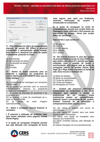 TRT/PE e TRT/RJ – REVISÃO DA MATÉRIA POR MEIO DE RESOLUÇÃO DE QUESTÕES FCC
Informática
Raymundo Penna
3
11 - Pela utilização do editor de apresentações
Impress, do pacote BR Office, é possível
cronometrar a apresentação sendo exibida.
Este recurso é acessível por meio da opção
Cronometrar, presente no menu:
(A) Ferramentas.
(B) Apresentação de slides.
(C) Visualização de slides.
(D) Editar.
(E) Formatar.
12 - Dentre as ações possíveis para se
aumentar a segurança em programas de
correio eletrônico, é INCORRETO dizer que se
inclua desligar
(A) o recebimento de mensagens por servidores
POP3 e IMAP.
(B) as opções que permitem abrir ou executar
automaticamente arquivos ou programas
anexados às mensagens.
(C) as opções de execução de JavaScript e de
programas Java.
(D) se possível, o modo de visualização de e-
mails no formato HTML.
(E) as opções de exibir imagens
automaticamente.
13 - Sobre o navegador Internet Explorer 8,
considere:
I. É possível a utilização de múltiplas abas
para serem utilizadas como páginas iniciais
(Home Pages).
II. A opção de navegação InCognito permite
que seja efetuada uma navegação de forma
mais segura, pois após sua finalização
nenhuma informação do usuário é
armazenada no computador.
III. A opção de navegação no modo de
compatibilidade permite que scripts feitos em
linguagens como VBScript e Perl possam ser
executadas da mesma forma que scripts
feitos em JavaScript
Está correto o que consta em:
(A) III, apenas.
(B) I, II e III.
(C) II e III, apenas.
(D) II, apenas.
(E) I, apenas.
14 - No Internet Explorer 8, uma das opções
de acessibilidade presente no menu Editar (ou
pelo atalho com a tecla F7), permite que sejam
utilizadas para a seleção de textos e
movimentação pela página web as teclas de
navegação padrão do teclado (Home, End,
Page Up e Page Down) e também as teclas de
seta. Esse recurso é chamado de:
(A) Modo de Seleção.
(B) Modo de Acessibilidade.
(C) Teclas de Aderência.
(D) Teclas de Rolagem.
(E) Navegação por Cursor.
15 - Cookies são pequenas informações
armazenadas no computador e são muito
utilizados para rastrear e manter as
preferências de um usuário. Estas
preferências podem ser compartilhadas,
afetando assim a privacidade de um usuário.
Existem maneiras de se desabilitar o
armazenamento deste arquivo, como:
(A) não utilizar o sistema com senha de
administrador.
(B) criar regras no roteador para que estes
arquivos sejam bloqueados.
(C) utilizar uma opção do navegador para
bloquear seu recebimento.
(D) utilizar conexões seguras, pela utilização de
HTTPS.
(E) efetuar checagem de vírus periodicamente
 