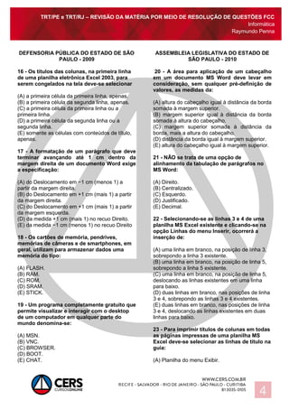 TRT/PE e TRT/RJ – REVISÃO DA MATÉRIA POR MEIO DE RESOLUÇÃO DE QUESTÕES FCC
Informática
Raymundo Penna
4
DEFENSORIA PÚBLICA DO ESTADO DE SÃO
PAULO - 2009
16 - Os títulos das colunas, na primeira linha
de uma planilha eletrônica Excel 2003, para
serem congelados na tela deve-se selecionar
(A) a primeira célula da primeira linha, apenas.
(B) a primeira célula da segunda linha, apenas.
(C) a primeira célula da primeira linha ou a
primeira linha.
(D) a primeira célula da segunda linha ou a
segunda linha.
(E) somente as células com conteúdos de título,
apenas.
17 - A formatação de um parágrafo que deve
terminar avançando até 1 cm dentro da
margem direita de um documento Word exige
a especificação:
(A) do Deslocamento em −1 cm (menos 1) a
partir da margem direita.
(B) do Deslocamento em +1 cm (mais 1) a partir
da margem direita.
(C) do Deslocamento em +1 cm (mais 1) a partir
da margem esquerda.
(D) da medida +1 cm (mais 1) no recuo Direito.
(E) da medida −1 cm (menos 1) no recuo Direito
18 - Os cartões de memória, pendrives,
memórias de câmeras e de smartphones, em
geral, utilizam para armazenar dados uma
memória do tipo:
(A) FLASH.
(B) RAM.
(C) ROM.
(D) SRAM.
(E) STICK.
19 - Um programa completamente gratuito que
permite visualizar e interagir com o desktop
de um computador em qualquer parte do
mundo denomina-se:
(A) MSN.
(B) VNC.
(C) BROWSER.
(D) BOOT.
(E) CHAT.
ASSEMBLEIA LEGISLATIVA DO ESTADO DE
SÃO PAULO - 2010
20 - A área para aplicação de um cabeçalho
em um documento MS Word deve levar em
consideração, sem qualquer pré-definição de
valores, as medidas da:
(A) altura do cabeçalho igual à distância da borda
somada à margem superior.
(B) margem superior igual à distância da borda
somada à altura do cabeçalho.
(C) margem superior somada à distância da
borda, mais a altura do cabeçalho.
(D) distância da borda igual à margem superior.
(E) altura do cabeçalho igual à margem superior.
21 - NÃO se trata de uma opção de
alinhamento da tabulação de parágrafos no
MS Word:
(A) Direito.
(B) Centralizado.
(C) Esquerdo.
(D) Justificado.
(E) Decimal.
22 - Selecionando-se as linhas 3 e 4 de uma
planilha MS Excel existente e clicando-se na
opção Linhas do menu Inserir, ocorrerá a
inserção de:
(A) uma linha em branco, na posição de linha 3,
sobrepondo a linha 3 existente.
(B) uma linha em branco, na posição de linha 5,
sobrepondo a linha 5 existente.
(C) uma linha em branco, na posição de linha 5,
deslocando as linhas existentes em uma linha
para baixo.
(D) duas linhas em branco, nas posições de linha
3 e 4, sobrepondo as linhas 3 e 4 existentes.
(E) duas linhas em branco, nas posições de linha
3 e 4, deslocando as linhas existentes em duas
linhas para baixo.
23 - Para imprimir títulos de colunas em todas
as páginas impressas de uma planilha MS
Excel deve-se selecionar as linhas de título na
guia:
(A) Planilha do menu Exibir.
 