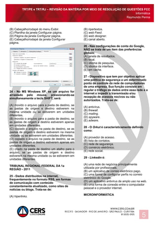 TRT/PE e TRT/RJ – REVISÃO DA MATÉRIA POR MEIO DE RESOLUÇÃO DE QUESTÕES FCC
Informática
Raymundo Penna
5
(B) Cabeçalho/rodapé do menu Exibir.
(C) Planilha da janela Configurar página.
(D) Página da janela Configurar página.
(E) Cabeçalho/rodapé da janela Configurar
página.
24 - No MS Windows XP, se um arquivo for
arrastado pelo mouse, pressionando-se
simultaneamente a tecla SHIFT, será:
(A) movido o arquivo para a pasta de destino, se
as pastas de origem e destino estiverem na
mesma unidade ou se estiverem em unidades
diferentes.
(B) movido o arquivo para a pasta de destino, se
as pastas de origem e destino estiverem apenas
em unidades diferentes.
(C) copiado o arquivo na pasta de destino, se as
pastas de origem e destino estiverem na mesma
unidade ou se estiverem em unidades diferentes.
(D) copiado o arquivo na pasta de destino, se as
pastas de origem e destino estiverem apenas em
unidades diferentes.
(E) criado na pasta de destino um atalho para o
arquivo, se as pastas de origem e destino
estiverem na mesma unidade ou se estiverem em
unidades diferentes.
TRIBUNAL REGIONAL FEDERAL DA 1a
REGIÃO - 2011
25 - Dados distribuídos na internet,
frequentemente no formato RSS, em formas
de comunicação com conteúdo
constantemente atualizado, como sites de
notícias ou blogs. Trata-se de:
(A) hiperlinks.
(B) ripertextos.
(C) web Feed.
(D) web designer.
(E) canal aberto.
26 - Nas configurações de conta do Google,
NÃO se trata de um item das preferências
globais:
(A) janela de resultados.
(B) local.
(C) idioma de pesquisa.
(D) idioma da interface.
(E) em cache.
27 - Dispositivo que tem por objetivo aplicar
uma política de segurança a um determinado
ponto de controle da rede de computadores
de uma empresa. Sua função consiste em
regular o tráfego de dados entre essa rede e a
internet e impedir a transmissão e/ou
recepção de acessos nocivos ou não
autorizados. Trata-se de:
(A) antivírus.
(B) firewall.
(C) mailing.
(D) spyware.
(E) adware.
28 - O Orkut é caracteristicamente definido
como:
(A) provedor de acesso.
(B) lista de contatos.
(C) rede de segurança.
(D) comércio eletrônico.
(E) rede social.
29 - Linkedin é:
(A) uma rede de negócios principalmente
utilizada por profissionais.
(B) um aplicativo de correio eletrônico pago.
(C) uma forma de configurar perfis no correio
eletrônico do Google.
(D) um aplicativo antivírus de amplo uso na web.
(E) uma forma de conexão entre o computador
pessoal e o provedor internet.
MICROINFORMÁTICA
 